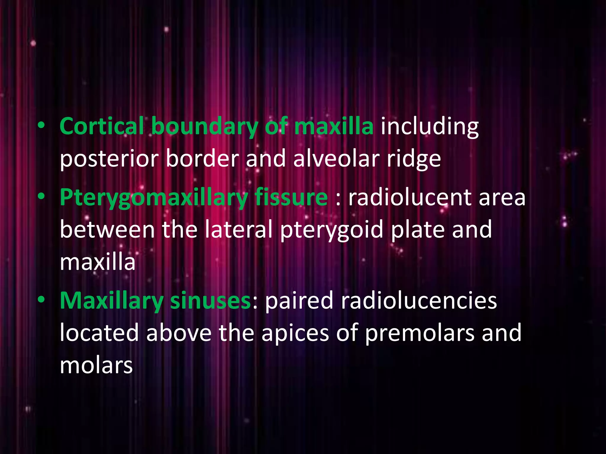 • Cortical boundary of maxilla including
posterior border and alveolar ridge
• Pterygomaxillary fissure : radiolucent area
between the lateral pterygoid plate and
maxilla
• Maxillary sinuses: paired radiolucencies
located above the apices of premolars and
molars
 