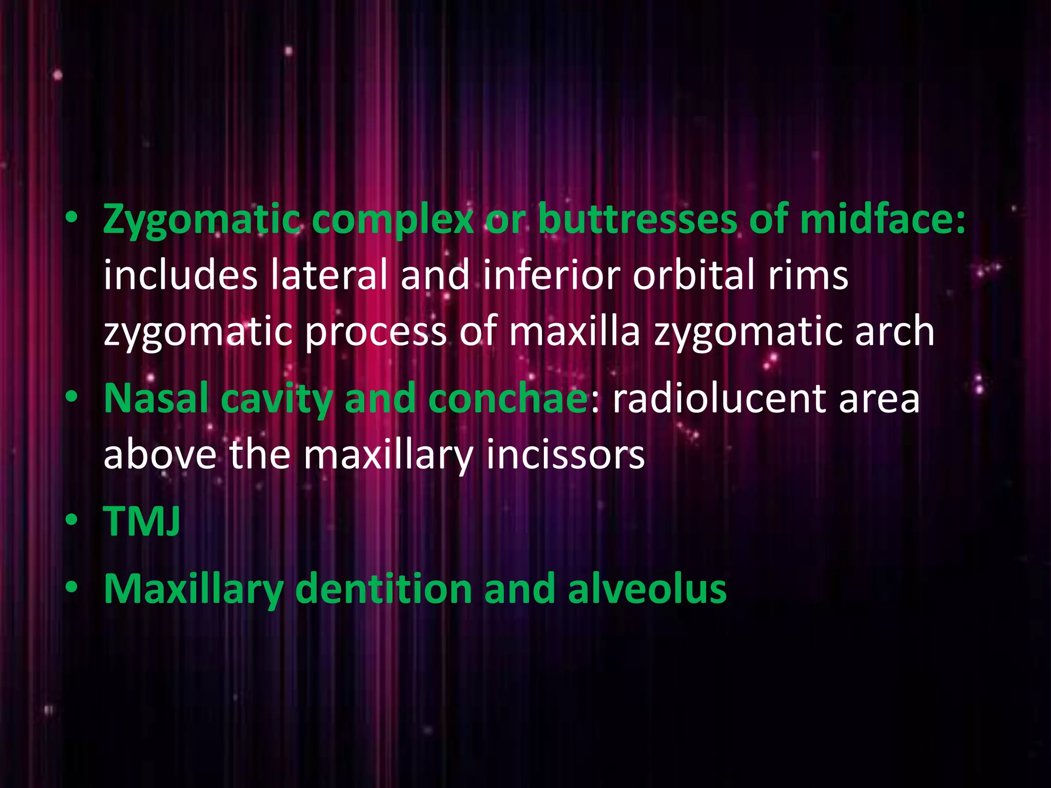 • Zygomatic complex or buttresses of midface:
includes lateral and inferior orbital rims
zygomatic process of maxilla zygomatic arch
• Nasal cavity and conchae: radiolucent area
above the maxillary incissors
• TMJ
• Maxillary dentition and alveolus
 