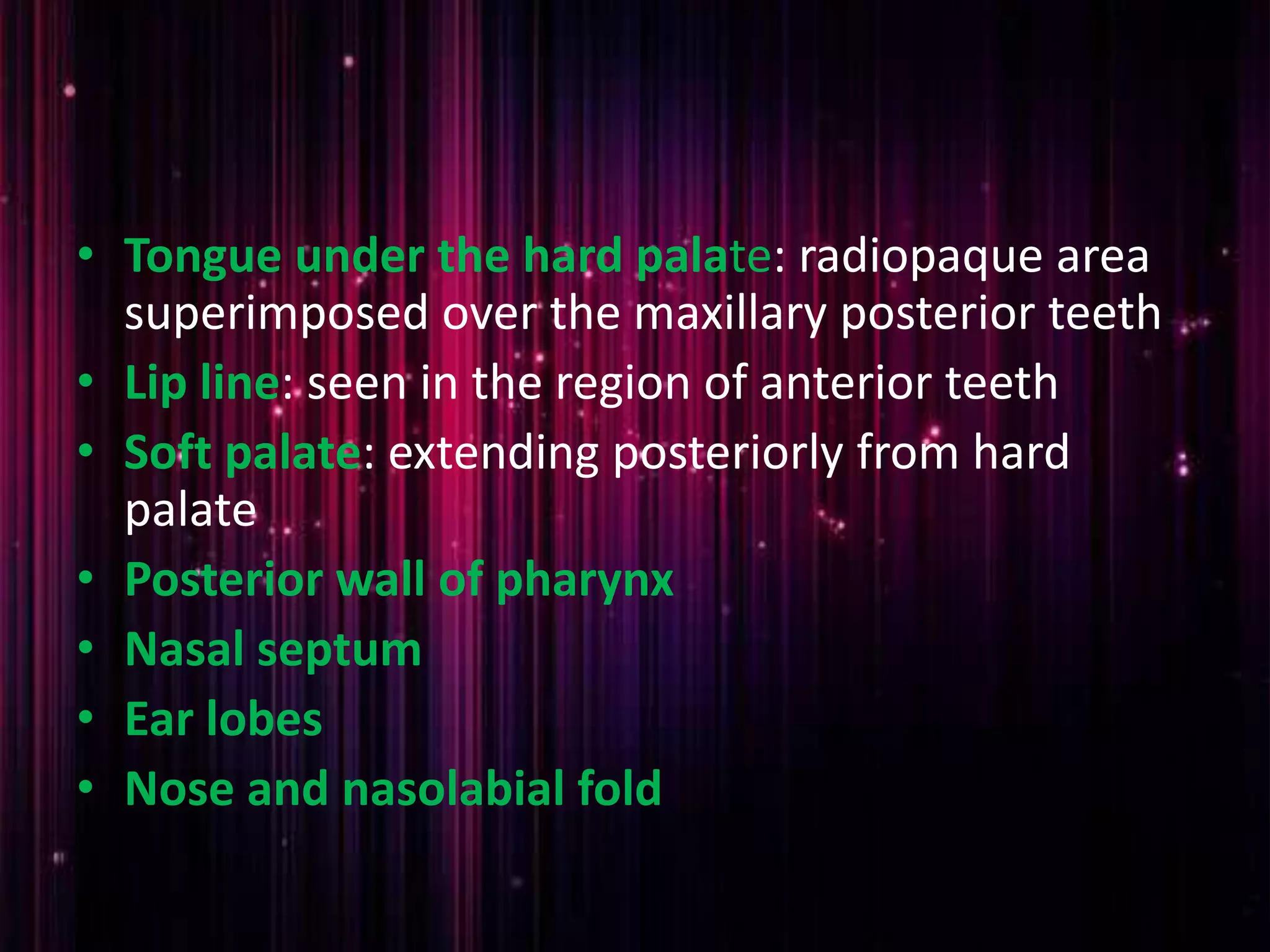 • Tongue under the hard palate: radiopaque area
superimposed over the maxillary posterior teeth
• Lip line: seen in the region of anterior teeth
• Soft palate: extending posteriorly from hard
palate
• Posterior wall of pharynx
• Nasal septum
• Ear lobes
• Nose and nasolabial fold
 