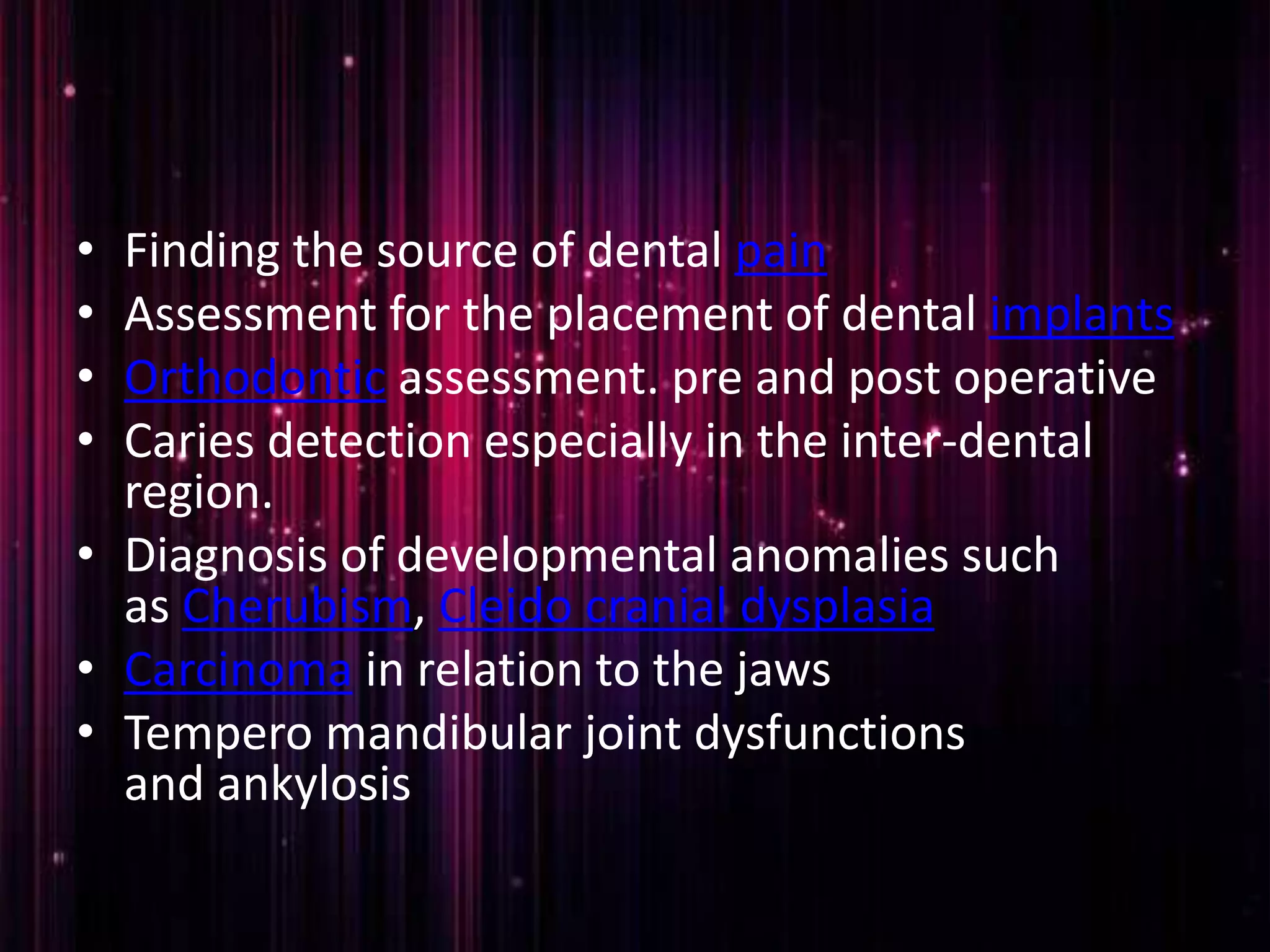 • Finding the source of dental pain
• Assessment for the placement of dental implants
• Orthodontic assessment. pre and post operative
• Caries detection especially in the inter-dental
region.
• Diagnosis of developmental anomalies such
as Cherubism, Cleido cranial dysplasia
• Carcinoma in relation to the jaws
• Tempero mandibular joint dysfunctions
and ankylosis
 