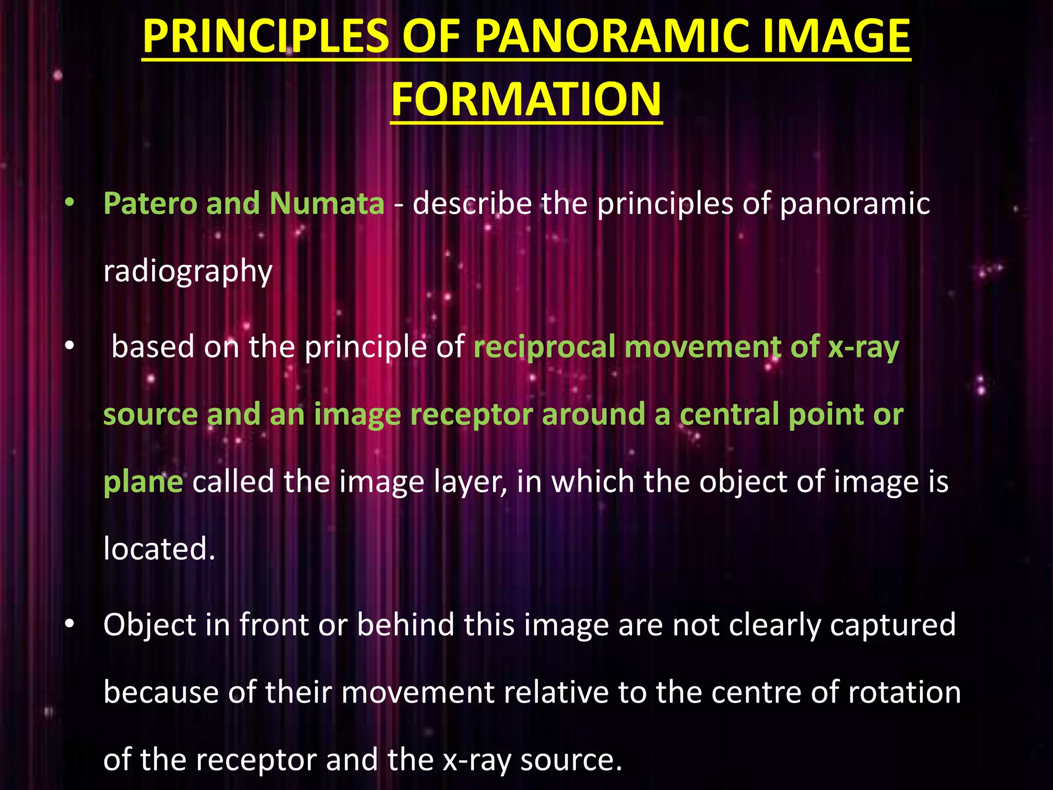 PRINCIPLES OF PANORAMIC IMAGE
FORMATION
• Patero and Numata - describe the principles of panoramic
radiography
• based on the principle of reciprocal movement of x-ray
source and an image receptor around a central point or
plane called the image layer, in which the object of image is
located.
• Object in front or behind this image are not clearly captured
because of their movement relative to the centre of rotation
of the receptor and the x-ray source.
 