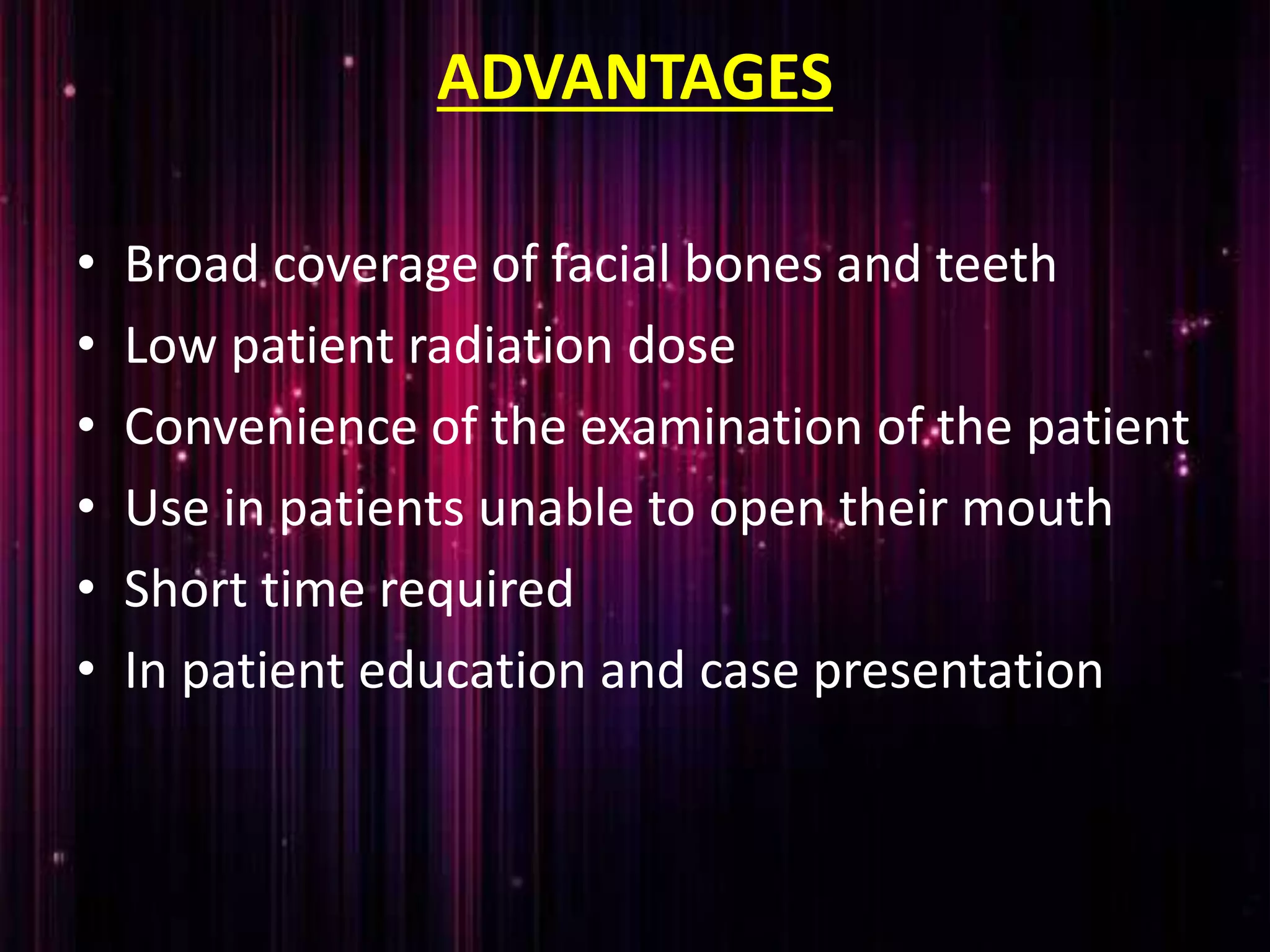 ADVANTAGES
• Broad coverage of facial bones and teeth
• Low patient radiation dose
• Convenience of the examination of the patient
• Use in patients unable to open their mouth
• Short time required
• In patient education and case presentation
 