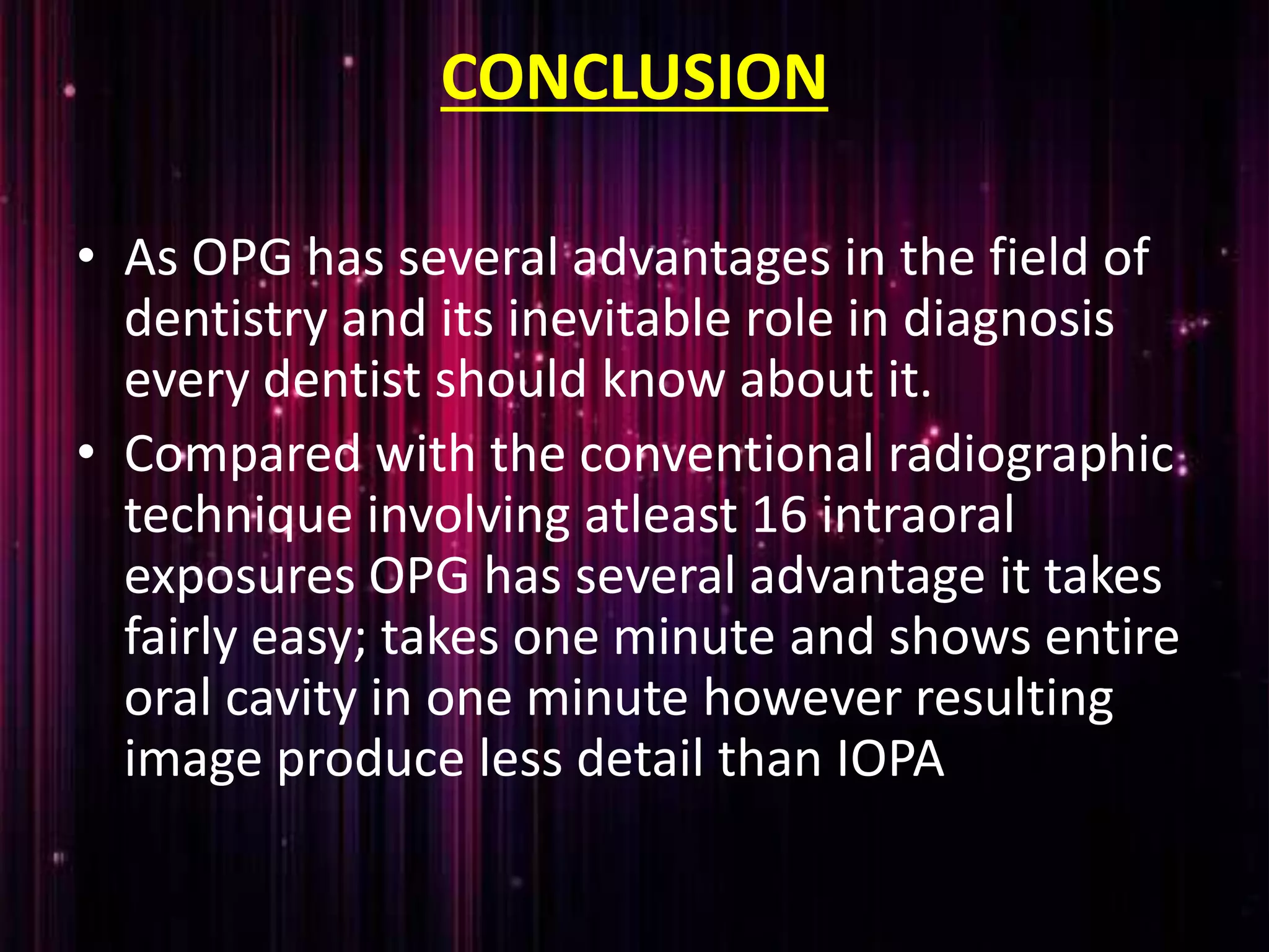 CONCLUSION
• As OPG has several advantages in the field of
dentistry and its inevitable role in diagnosis
every dentist should know about it.
• Compared with the conventional radiographic
technique involving atleast 16 intraoral
exposures OPG has several advantage it takes
fairly easy; takes one minute and shows entire
oral cavity in one minute however resulting
image produce less detail than IOPA
 