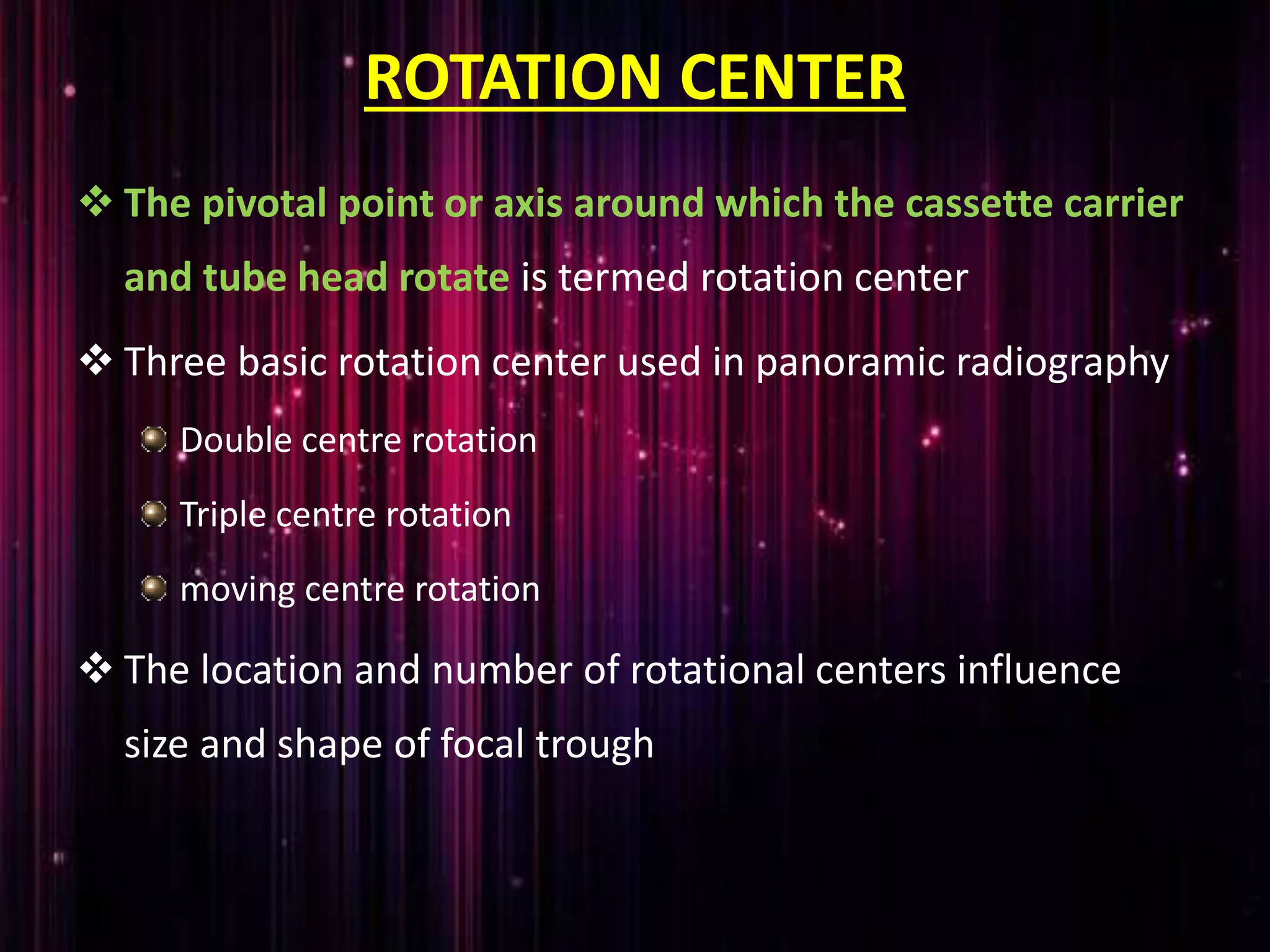 ROTATION CENTER
 The pivotal point or axis around which the cassette carrier
and tube head rotate is termed rotation center
 Three basic rotation center used in panoramic radiography
Double centre rotation
Triple centre rotation
moving centre rotation
 The location and number of rotational centers influence
size and shape of focal trough
 