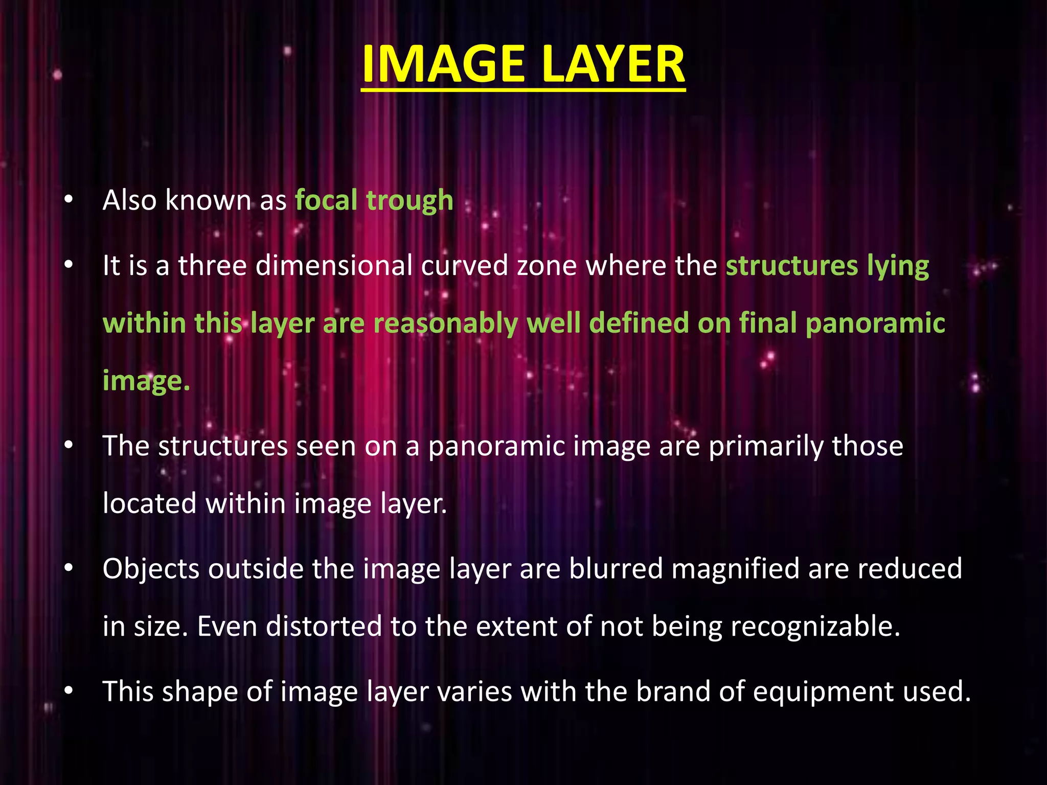 IMAGE LAYER
• Also known as focal trough
• It is a three dimensional curved zone where the structures lying
within this layer are reasonably well defined on final panoramic
image.
• The structures seen on a panoramic image are primarily those
located within image layer.
• Objects outside the image layer are blurred magnified are reduced
in size. Even distorted to the extent of not being recognizable.
• This shape of image layer varies with the brand of equipment used.
 