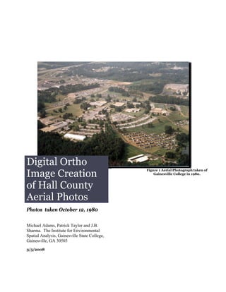 Digital Ortho
Image Creation
                                               Figure 1 Aerial Photograph taken of
                                                   Gainesville College in 1980.



of Hall County
Aerial Photos
Photos taken October 12, 1980


Michael Adams, Patrick Taylor and J.B.
Sharma. The Institute for Environmental
Spatial Analysis, Gainesville State College,
Gainesville, GA 30503
3/5/2008
 