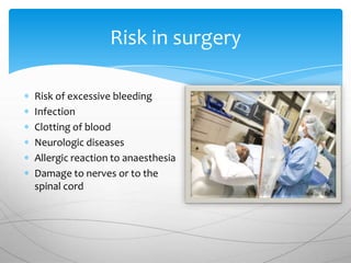 Risk in surgery

Risk of excessive bleeding
Infection
Clotting of blood
Neurologic diseases
Allergic reaction to anaesthesia
Damage to nerves or to the
spinal cord
 