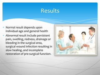 Results

Normal result depends upon
individual age and general health
Abnormal result include persistent
pain, swelling, redness, drainage or
bleeding in the surgical area,
surgical wound infection resulting in
slow healing, and incomplete
restoration of pre-surgical function.
 