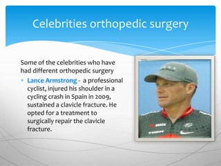 Celebrities orthopedic surgery


Some of the celebrities who have
had different orthopedic surgery
  Lance Armstrong - a professional
  cyclist, injured his shoulder in a
  cycling crash in Spain in 2009,
  sustained a clavicle fracture. He
  opted for a treatment to
  surgically repair the clavicle
  fracture.
 