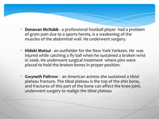 Donovan McNabb - a professional football player had a problem
of groin pain due to a sports hernia, is a weakening of the
muscles of the abdominal wall. He underwent surgery.

Hideki Matsui - an outfielder for the New York Yankees. He was
injured while catching a fly ball when he sustained a broken wrist
in 2006. He underwent surgical treatment where pins were
placed to hold the broken bones in proper position.

Gwyneth Paltrow - an American actress she sustained a tibial
plateau fracture. The tibial plateau is the top of the shin bone,
and fractures of this part of the bone can affect the knee joint.
underwent surgery to realign the tibial plateau
 