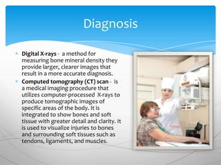 Diagnosis

Digital X-rays - a method for
measuring bone mineral density they
provide larger, clearer images that
result in a more accurate diagnosis.
Computed tomography (CT) scan - is
a medical imaging procedure that
utilizes computer-processed X-rays to
produce tomographic images of
specific areas of the body. It is
integrated to show bones and soft
tissue with greater detail and clarity. It
is used to visualize injuries to bones
and surrounding soft tissues such as
tendons, ligaments, and muscles.
 