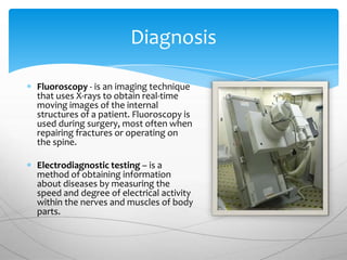 Diagnosis

Fluoroscopy - is an imaging technique
that uses X-rays to obtain real-time
moving images of the internal
structures of a patient. Fluoroscopy is
used during surgery, most often when
repairing fractures or operating on
the spine.

Electrodiagnostic testing – is a
method of obtaining information
about diseases by measuring the
speed and degree of electrical activity
within the nerves and muscles of body
parts.
 