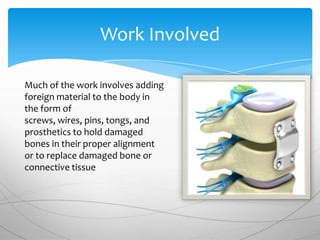 Work Involved

Much of the work involves adding
foreign material to the body in
the form of
screws, wires, pins, tongs, and
prosthetics to hold damaged
bones in their proper alignment
or to replace damaged bone or
connective tissue
 