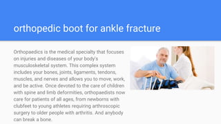 orthopedic boot for ankle fracture
Orthopaedics is the medical specialty that focuses
on injuries and diseases of your body's
musculoskeletal system. This complex system
includes your bones, joints, ligaments, tendons,
muscles, and nerves and allows you to move, work,
and be active. Once devoted to the care of children
with spine and limb deformities, orthopaedists now
care for patients of all ages, from newborns with
clubfeet to young athletes requiring arthroscopic
surgery to older people with arthritis. And anybody
can break a bone.
 