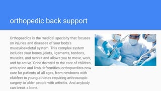 orthopedic back support
Orthopaedics is the medical specialty that focuses
on injuries and diseases of your body's
musculoskeletal system. This complex system
includes your bones, joints, ligaments, tendons,
muscles, and nerves and allows you to move, work,
and be active. Once devoted to the care of children
with spine and limb deformities, orthopaedists now
care for patients of all ages, from newborns with
clubfeet to young athletes requiring arthroscopic
surgery to older people with arthritis. And anybody
can break a bone.
 