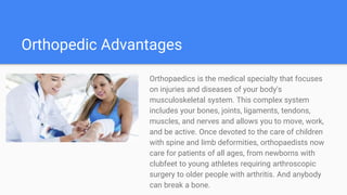 Orthopedic Advantages
Orthopaedics is the medical specialty that focuses
on injuries and diseases of your body's
musculoskeletal system. This complex system
includes your bones, joints, ligaments, tendons,
muscles, and nerves and allows you to move, work,
and be active. Once devoted to the care of children
with spine and limb deformities, orthopaedists now
care for patients of all ages, from newborns with
clubfeet to young athletes requiring arthroscopic
surgery to older people with arthritis. And anybody
can break a bone.
 