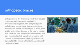 orthopedic braces
Orthopaedics is the medical specialty that focuses
on injuries and diseases of your body's
musculoskeletal system. This complex system
includes your bones, joints, ligaments, tendons,
muscles, and nerves and allows you to move, work,
and be active. Once devoted to the care of children
with spine and limb deformities, orthopaedists now
care for patients of all ages, from newborns with
clubfeet to young athletes requiring arthroscopic
surgery to older people with arthritis. And anybody
can break a bone.
 