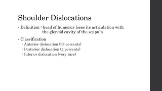 Shoulder Dislocations
• Definition : head of humerus loses its articulation with
the glenoid cavity of the scapula
• Classification
 Anterior dislocation (98 percents)
 Posterior dislocation (2 percents)
 Inferior dislocation (very rare)
 