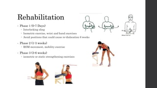 Rehabilitation
• Phase 1 (0-7 Days)
 Interlocking sling
 Isometric exercise, wrist and hand exercises
 Avoid positions that could cause re-dislocation 6 weeks
• Phase 2 (1-3 weeks)
 ROM movement, mobility exercise
• Phase 3 (3-6 weeks)
 isometric or static strengthening exercises
 