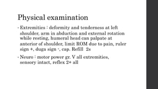 Physical examination
• Extremities : deformity and tenderness at left
shoulder, arm in abduction and external rotation
while resting, humeral head can palpate at
anterior of shoulder, limit ROM due to pain, ruler
sign +, duga sign -, cap. Refill 2s
• Neuro : motor power gr. V all extremities,
sensory intact, reflex 2+ all
 