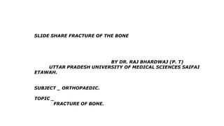 SLIDE SHARE FRACTURE OF THE BONE
BY DR. RAJ BHARDWAJ (P. T)
UTTAR PRADESH UNIVERSITY OF MEDICAL SCIENCES SAIFAI
ETAWAH.
SUBJECT _ ORTHOPAEDIC.
TOPIC _
FRACTURE OF BONE.
 