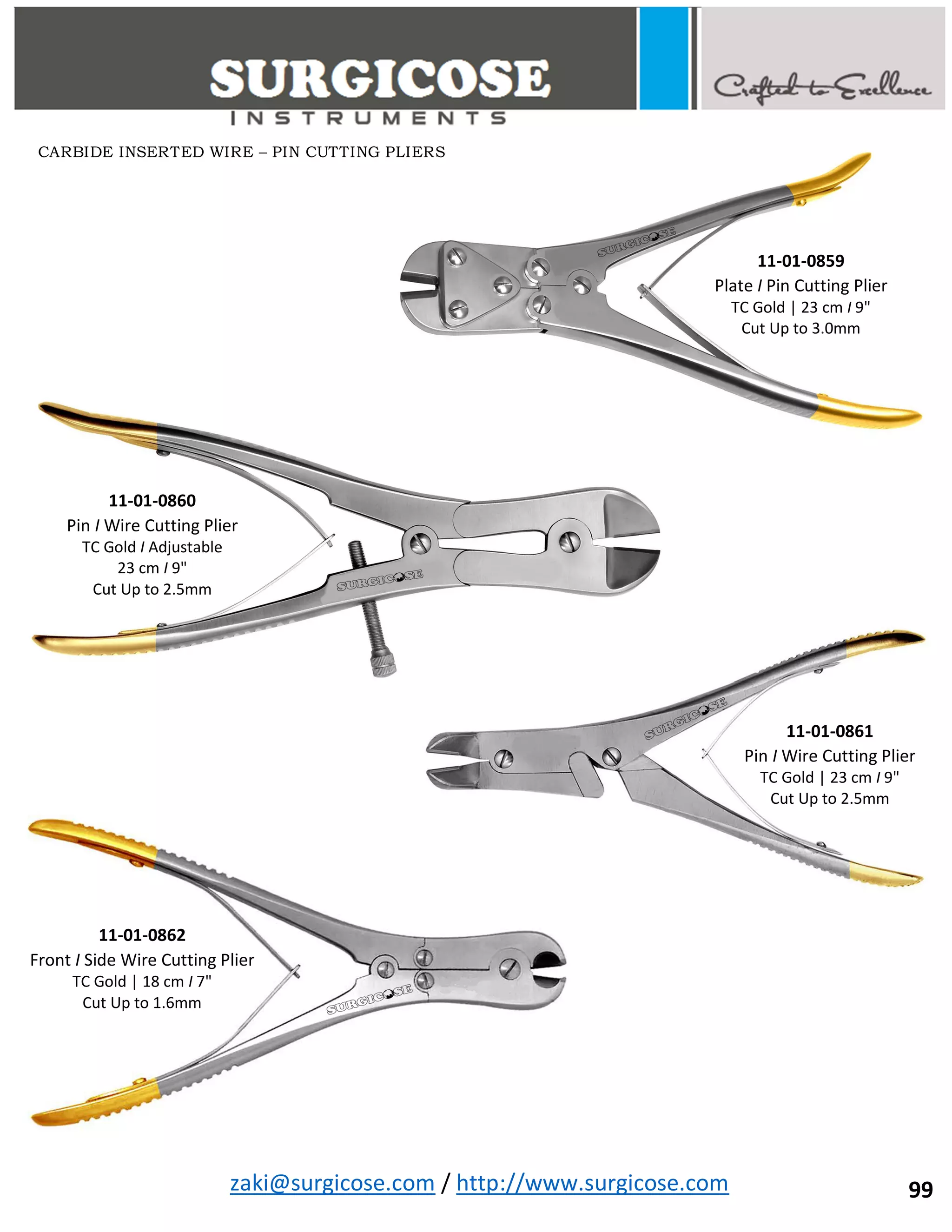 zaki@surgicose.com / http://www.surgicose.com
11-01-0859
Plate I Pin Cutting Plier
TC Gold | 23 cm I 9"
Cut Up to 3.0mm
11-01-0860
Pin I Wire Cutting Plier
TC Gold I Adjustable
23 cm I 9"
Cut Up to 2.5mm
11-01-0861
Pin I Wire Cutting Plier
TC Gold | 23 cm I 9"
Cut Up to 2.5mm
11-01-0862
Front I Side Wire Cutting Plier
TC Gold | 18 cm I 7"
Cut Up to 1.6mm
CARBIDE INSERTED WIRE – PIN CUTTING PLIERS
99
 