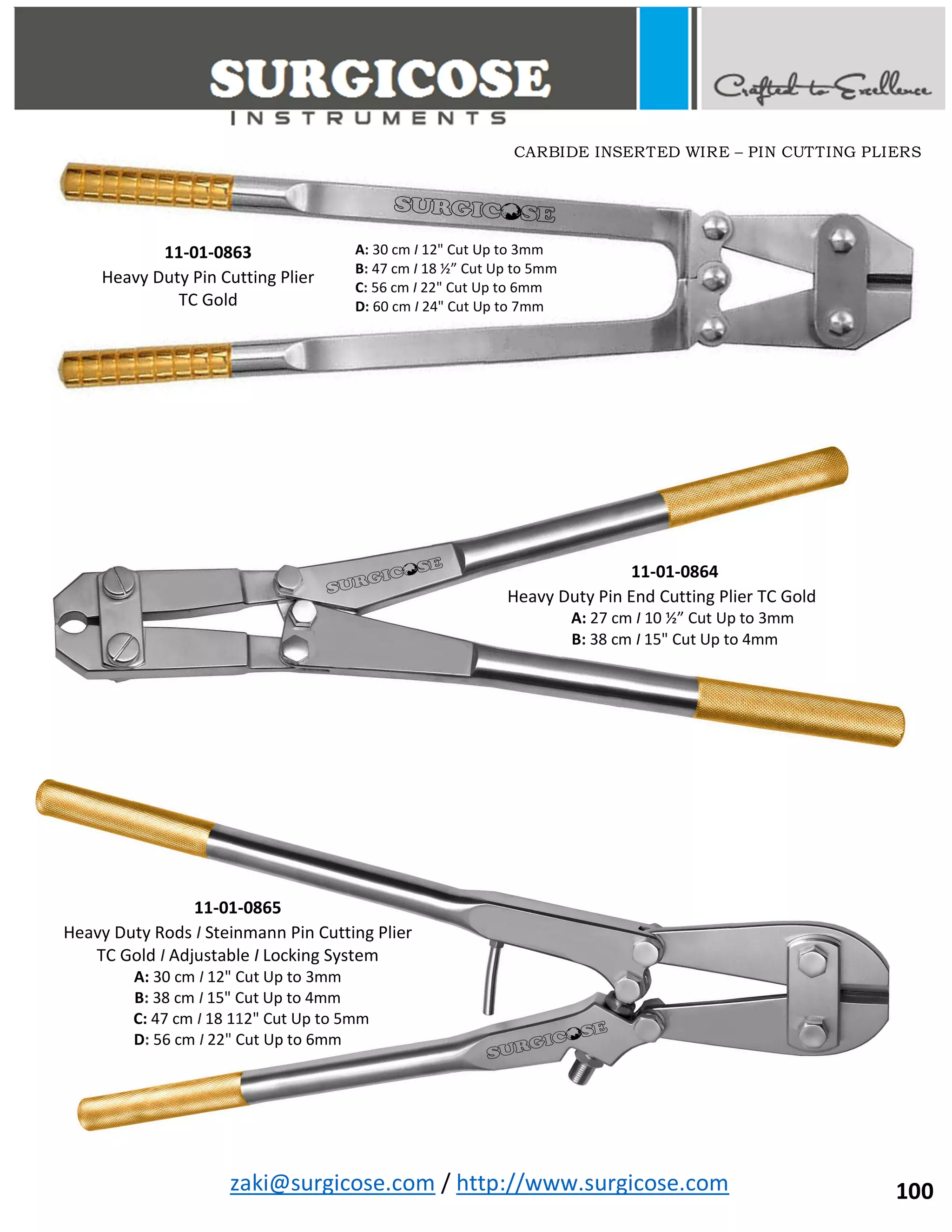 zaki@surgicose.com / http://www.surgicose.com
11-01-0863
Heavy Duty Pin Cutting Plier
TC Gold
A: 30 cm I 12" Cut Up to 3mm
B: 47 cm I 18 ½” Cut Up to 5mm
C: 56 cm I 22" Cut Up to 6mm
D: 60 cm I 24" Cut Up to 7mm
11-01-0864
Heavy Duty Pin End Cutting Plier TC Gold
A: 27 cm I 10 ½” Cut Up to 3mm
B: 38 cm I 15" Cut Up to 4mm
11-01-0865
Heavy Duty Rods I Steinmann Pin Cutting Plier
TC Gold I Adjustable I Locking System
A: 30 cm I 12" Cut Up to 3mm
B: 38 cm I 15" Cut Up to 4mm
C: 47 cm I 18 112" Cut Up to 5mm
D: 56 cm I 22" Cut Up to 6mm
CARBIDE INSERTED WIRE – PIN CUTTING PLIERS
100
 