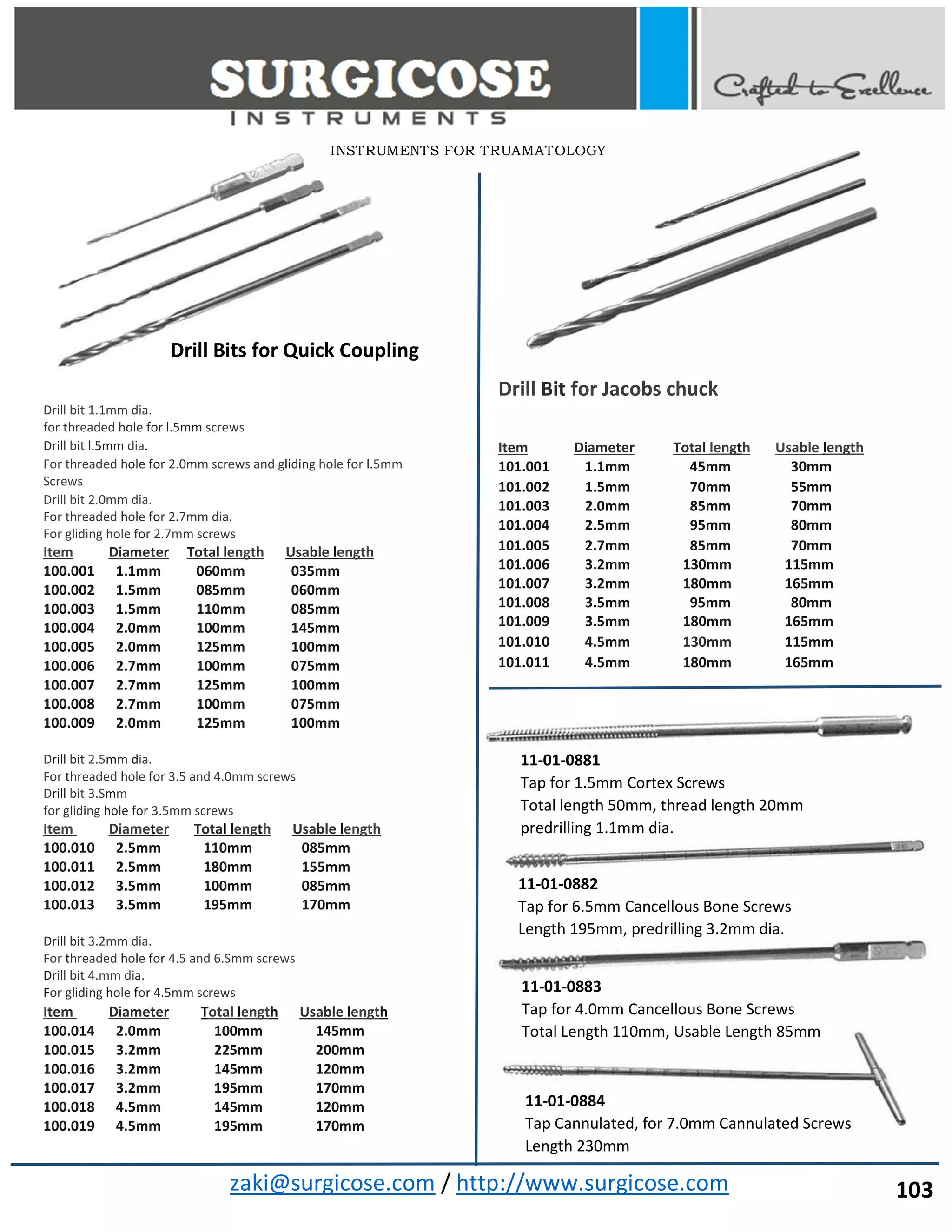 zaki@surgicose.com / http://www.surgicose.com
Drill bit 1.1mm dia.
for threaded hole for l.5mm screws
Drill bit l.5mm dia.
For threaded hole for 2.0mm screws and gliding hole for l.5mm
Screws
Drill bit 2.0mm dia.
For threaded hole for 2.7mm dia.
For gliding hole for 2.7mm screws
Item Diameter Total length Usable length
100.001 1.1mm 060mm 035mm
100.002 1.5mm 085mm 060mm
100.003 1.5mm 110mm 085mm
100.004 2.0mm 100mm 145mm
100.005 2.0mm 125mm 100mm
100.006 2.7mm 100mm 075mm
100.007 2.7mm 125mm 100mm
100.008 2.7mm 100mm 075mm
100.009 2.0mm 125mm 100mm
Drill bit 2.5mm dia.
For threaded hole for 3.5 and 4.0mm screws
Drill bit 3.Smm
for gliding hole for 3.5mm screws
Item Diameter Total length Usable length
100.010 2.5mm 110mm 085mm
100.011 2.5mm 180mm 155mm
100.012 3.5mm 100mm 085mm
100.013 3.5mm 195mm 170mm
Drill bit 3.2mm dia.
For threaded hole for 4.5 and 6.Smm screws
Drill bit 4.mm dia.
For gliding hole for 4.5mm screws
Item Diameter Total length Usable length
100.014 2.0mm 100mm 145mm
100.015 3.2mm 225mm 200mm
100.016 3.2mm 145mm 120mm
100.017 3.2mm 195mm 170mm
100.018 4.5mm 145mm 120mm
100.019 4.5mm 195mm 170mm
Drill Bit for Jacobs chuck
Item Diameter Total length Usable length
101.001 1.1mm 45mm 30mm
101.002 1.5mm 70mm 55mm
101.003 2.0mm 85mm 70mm
101.004 2.5mm 95mm 80mm
101.005 2.7mm 85mm 70mm
101.006 3.2mm 130mm 115mm
101.007 3.2mm 180mm 165mm
101.008 3.5mm 95mm 80mm
101.009 3.5mm 180mm 165mm
101.010 4.5mm 130mm 115mm
101.011 4.5mm 180mm 165mm
INSTRUMENTS FOR TRUAMATOLOGY
Drill Bits for Quick Coupling
11-01-0881
Tap for 1.5mm Cortex Screws
Total length 50mm, thread length 20mm
predrilling 1.1mm dia.
11-01-0882
Tap for 6.5mm Cancellous Bone Screws
Length 195mm, predrilling 3.2mm dia.
11-01-0883
Tap for 4.0mm Cancellous Bone Screws
Total Length 110mm, Usable Length 85mm
103
11-01-0884
Tap Cannulated, for 7.0mm Cannulated Screws
Length 230mm
 