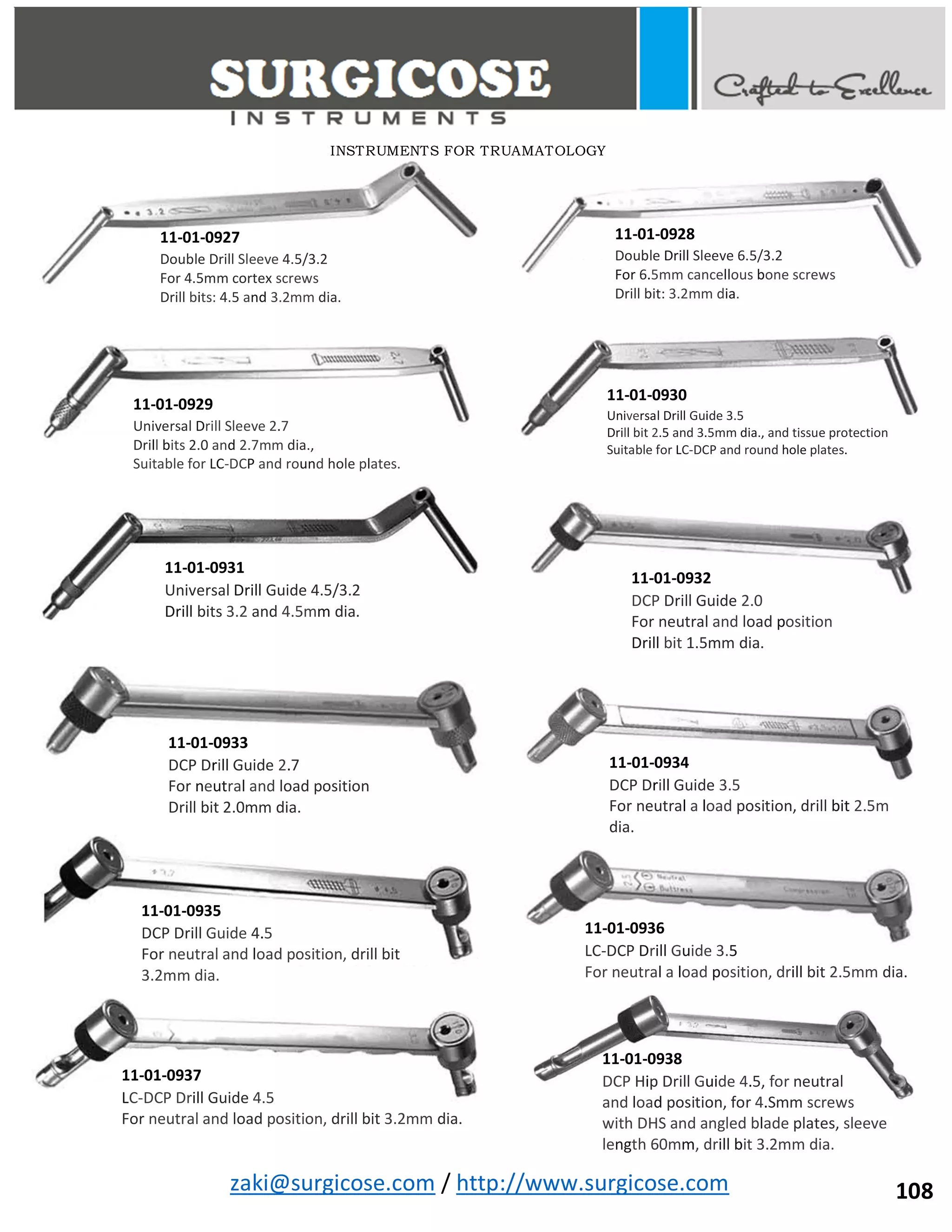zaki@surgicose.com / http://www.surgicose.com
11-01-0927
Double Drill Sleeve 4.5/3.2
For 4.5mm cortex screws
Drill bits: 4.5 and 3.2mm dia.
11-01-0928
Double Drill Sleeve 6.5/3.2
For 6.5mm cancellous bone screws
Drill bit: 3.2mm dia.
11-01-0929
Universal Drill Sleeve 2.7
Drill bits 2.0 and 2.7mm dia.,
Suitable for LC-DCP and round hole plates.
11-01-0930
Universal Drill Guide 3.5
Drill bit 2.5 and 3.5mm dia., and tissue protection
Suitable for LC-DCP and round hole plates.
11-01-0931
Universal Drill Guide 4.5/3.2
Drill bits 3.2 and 4.5mm dia.
11-01-0932
DCP Drill Guide 2.0
For neutral and load position
Drill bit 1.5mm dia.
11-01-0933
DCP Drill Guide 2.7
For neutral and load position
Drill bit 2.0mm dia.
11-01-0934
DCP Drill Guide 3.5
For neutral a load position, drill bit 2.5m
dia.
11-01-0935
DCP Drill Guide 4.5
For neutral and load position, drill bit
3.2mm dia.
11-01-0936
LC-DCP Drill Guide 3.5
For neutral a load position, drill bit 2.5mm dia.
11-01-0937
LC-DCP Drill Guide 4.5
For neutral and load position, drill bit 3.2mm dia.
11-01-0938
DCP Hip Drill Guide 4.5, for neutral
and load position, for 4.Smm screws
with DHS and angled blade plates, sleeve
length 60mm, drill bit 3.2mm dia.
INSTRUMENTS FOR TRUAMATOLOGY
108
 