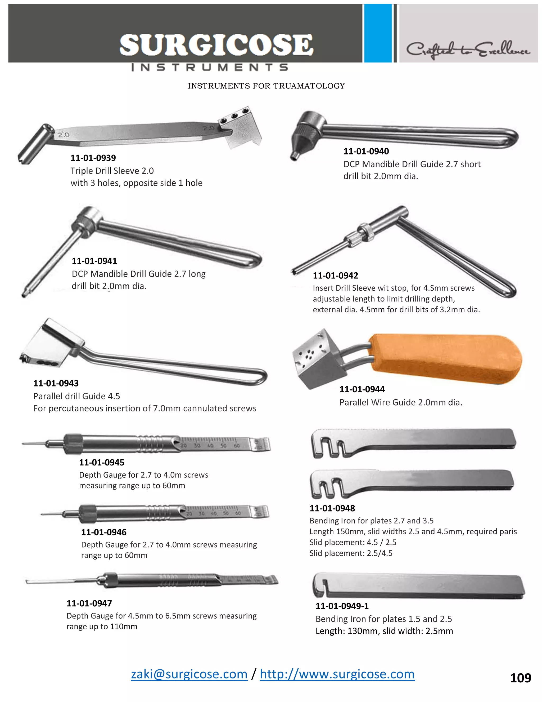 zaki@surgicose.com / http://www.surgicose.com
11-01-0939
Triple Drill Sleeve 2.0
with 3 holes, opposite side 1 hole
11-01-0940
DCP Mandible Drill Guide 2.7 short
drill bit 2.0mm dia.
11-01-0941
DCP Mandible Drill Guide 2.7 long
drill bit 2.0mm dia.
11-01-0942
Insert Drill Sleeve wit stop, for 4.Smm screws
adjustable length to limit drilling depth,
external dia. 4.5mm for drill bits of 3.2mm dia.
11-01-0943
Parallel drill Guide 4.5
For percutaneous insertion of 7.0mm cannulated screws
11-01-0944
Parallel Wire Guide 2.0mm dia.
11-01-0945
Depth Gauge for 2.7 to 4.0m screws
measuring range up to 60mm
11-01-0946
Depth Gauge for 2.7 to 4.0mm screws measuring
range up to 60mm
11-01-0947
Depth Gauge for 4.5mm to 6.5mm screws measuring
range up to 110mm
11-01-0948
Bending Iron for plates 2.7 and 3.5
Length 150mm, slid widths 2.5 and 4.5mm, required paris
Slid placement: 4.5 / 2.5
Slid placement: 2.5/4.5
11-01-0949-1
Bending Iron for plates 1.5 and 2.5
Length: 130mm, slid width: 2.5mm
INSTRUMENTS FOR TRUAMATOLOGY
109
 