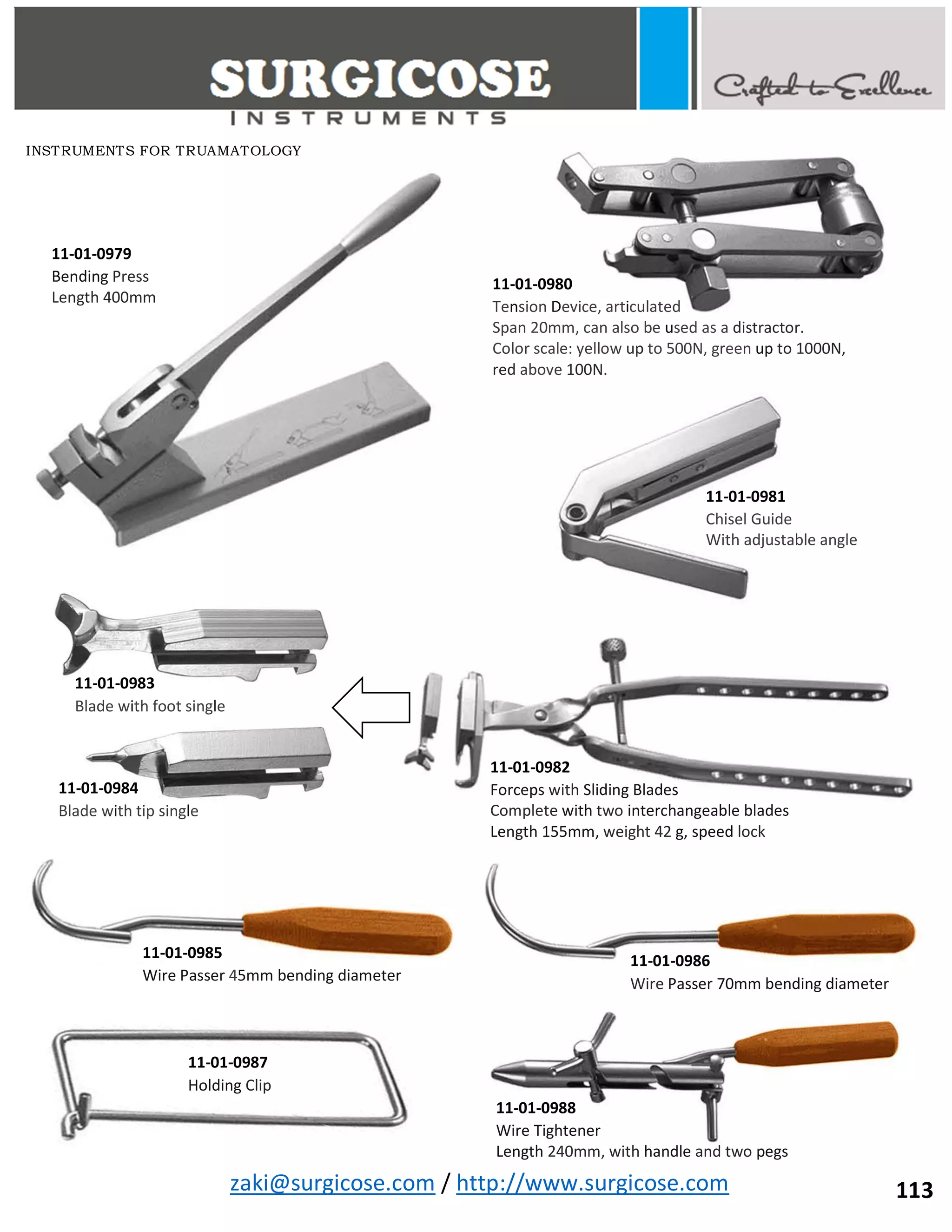 zaki@surgicose.com / http://www.surgicose.com
11-01-0979
Bending Press
Length 400mm
11-01-0980
Tension Device, articulated
Span 20mm, can also be used as a distractor.
Color scale: yellow up to 500N, green up to 1000N,
red above 100N.
11-01-0981
Chisel Guide
With adjustable angle
11-01-0982
Forceps with Sliding Blades
Complete with two interchangeable blades
Length 155mm, weight 42 g, speed lock
11-01-0983
Blade with foot single
11-01-0984
Blade with tip single
11-01-0985
Wire Passer 45mm bending diameter
11-01-0986
Wire Passer 70mm bending diameter
11-01-0987
Holding Clip
11-01-0988
Wire Tightener
Length 240mm, with handle and two pegs
INSTRUMENTS FOR TRUAMATOLOGY
113
 