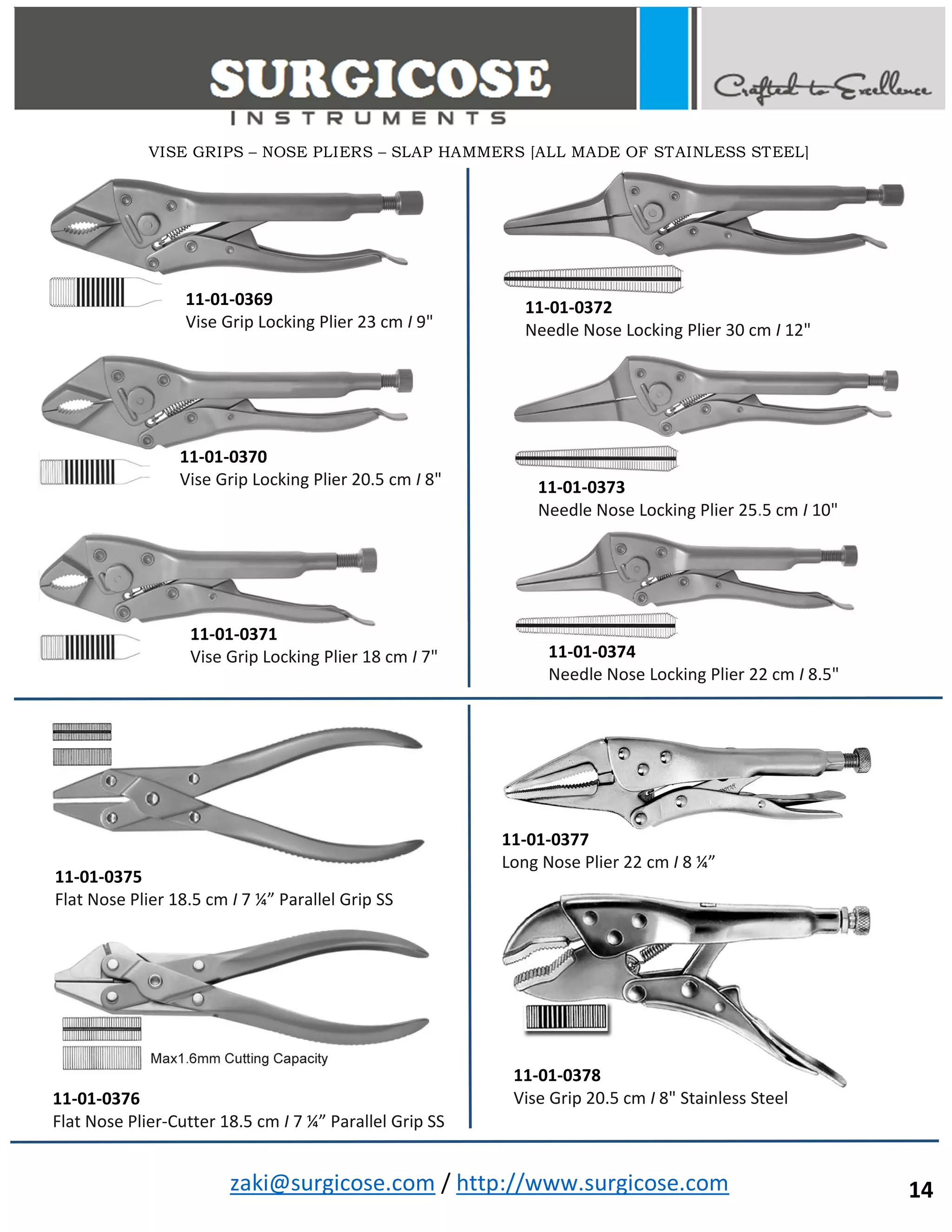 zaki@surgicose.com / http://www.surgicose.com
11-01-0369
Vise Grip Locking Plier 23 cm I 9"
11-01-0370
Vise Grip Locking Plier 20.5 cm I 8"
11-01-0371
Vise Grip Locking Plier 18 cm I 7"
11-01-0372
Needle Nose Locking Plier 30 cm I 12"
11-01-0373
Needle Nose Locking Plier 25.5 cm I 10"
11-01-0374
Needle Nose Locking Plier 22 cm I 8.5"
11-01-0375
Flat Nose Plier 18.5 cm I 7 ¼” Parallel Grip SS
11-01-0376
Flat Nose Plier-Cutter 18.5 cm I 7 ¼” Parallel Grip SS
11-01-0377
Long Nose Plier 22 cm I 8 ¼”
11-01-0378
Vise Grip 20.5 cm I 8" Stainless Steel
VISE GRIPS – NOSE PLIERS – SLAP HAMMERS [ALL MADE OF STAINLESS STEEL]
14
 