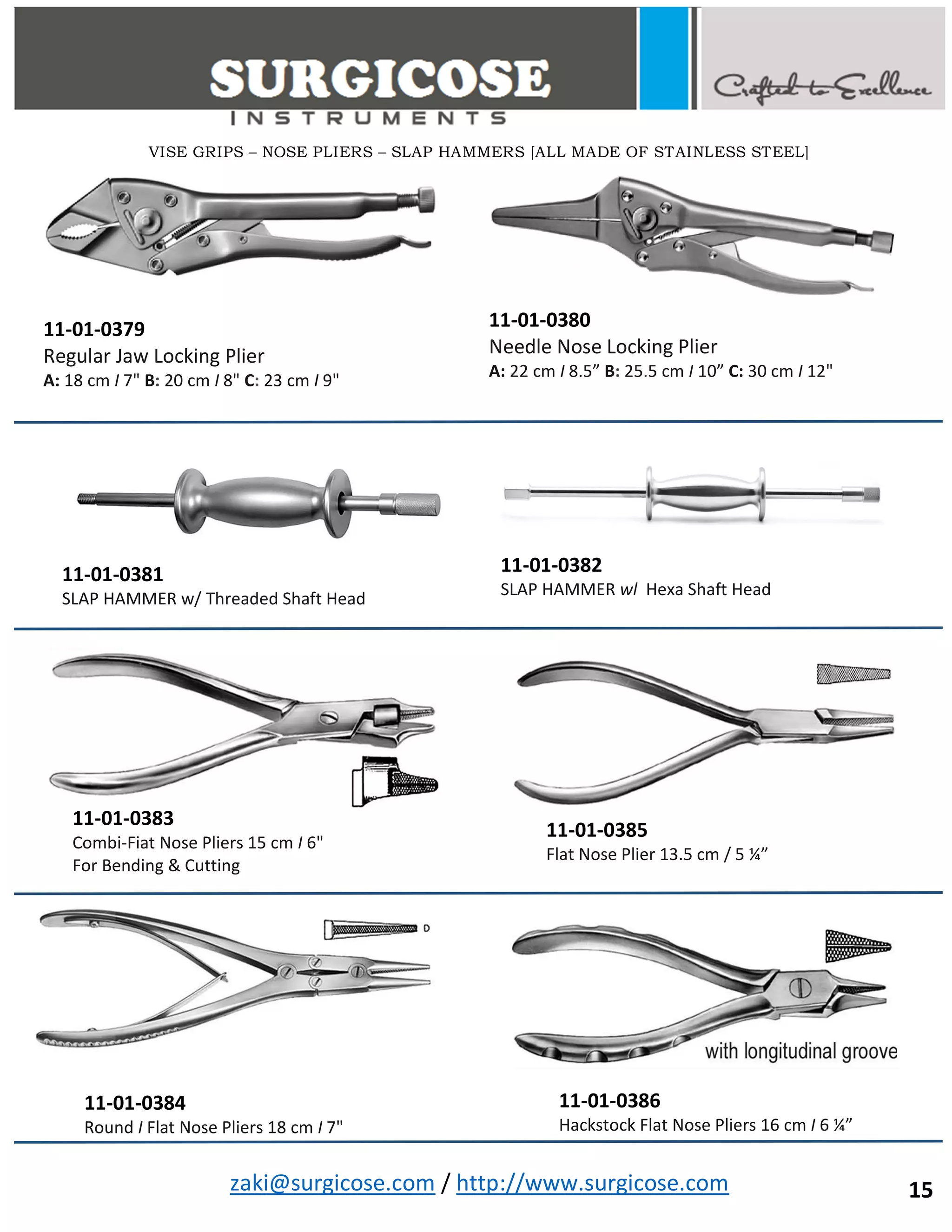 zaki@surgicose.com / http://www.surgicose.com
11-01-0379
Regular Jaw Locking Plier
A: 18 cm I 7" B: 20 cm I 8" C: 23 cm I 9"
11-01-0380
Needle Nose Locking Plier
A: 22 cm I 8.5” B: 25.5 cm I 10” C: 30 cm I 12"
11-01-0381
SLAP HAMMER w/ Threaded Shaft Head
11-01-0382
SLAP HAMMER wl Hexa Shaft Head
11-01-0383
Combi-Fiat Nose Pliers 15 cm I 6"
For Bending & Cutting
11-01-0384
Round I Flat Nose Pliers 18 cm I 7"
11-01-0385
Flat Nose Plier 13.5 cm / 5 ¼”
11-01-0386
Hackstock Flat Nose Pliers 16 cm I 6 ¼”
VISE GRIPS – NOSE PLIERS – SLAP HAMMERS [ALL MADE OF STAINLESS STEEL]
15
 