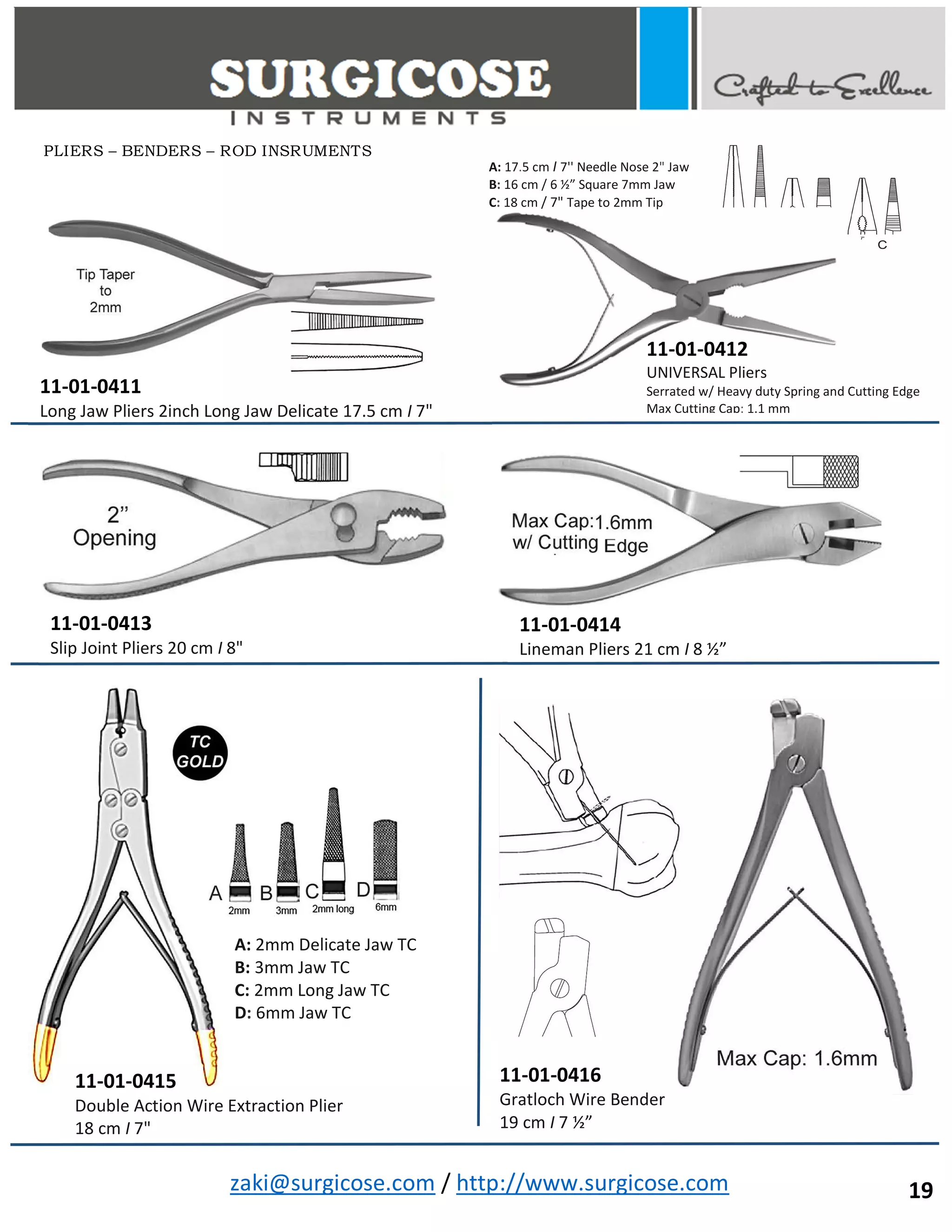 zaki@surgicose.com / http://www.surgicose.com
11-01-0411
Long Jaw Pliers 2inch Long Jaw Delicate 17.5 cm I 7"
11-01-0412
UNIVERSAL Pliers
Serrated w/ Heavy duty Spring and Cutting Edge
Max Cutting Cap: 1.1 mm
11-01-0413
Slip Joint Pliers 20 cm I 8"
11-01-0414
Lineman Pliers 21 cm I 8 ½”
11-01-0415
Double Action Wire Extraction Plier
18 cm I 7"
A: 2mm Delicate Jaw TC
B: 3mm Jaw TC
C: 2mm Long Jaw TC
D: 6mm Jaw TC
11-01-0416
Gratloch Wire Bender
19 cm I 7 ½”
A: 17.5 cm I 7'' Needle Nose 2" Jaw
B: 16 cm / 6 ½” Square 7mm Jaw
C: 18 cm / 7" Tape to 2mm Tip
PLIERS – BENDERS – ROD INSRUMENTS
19
 