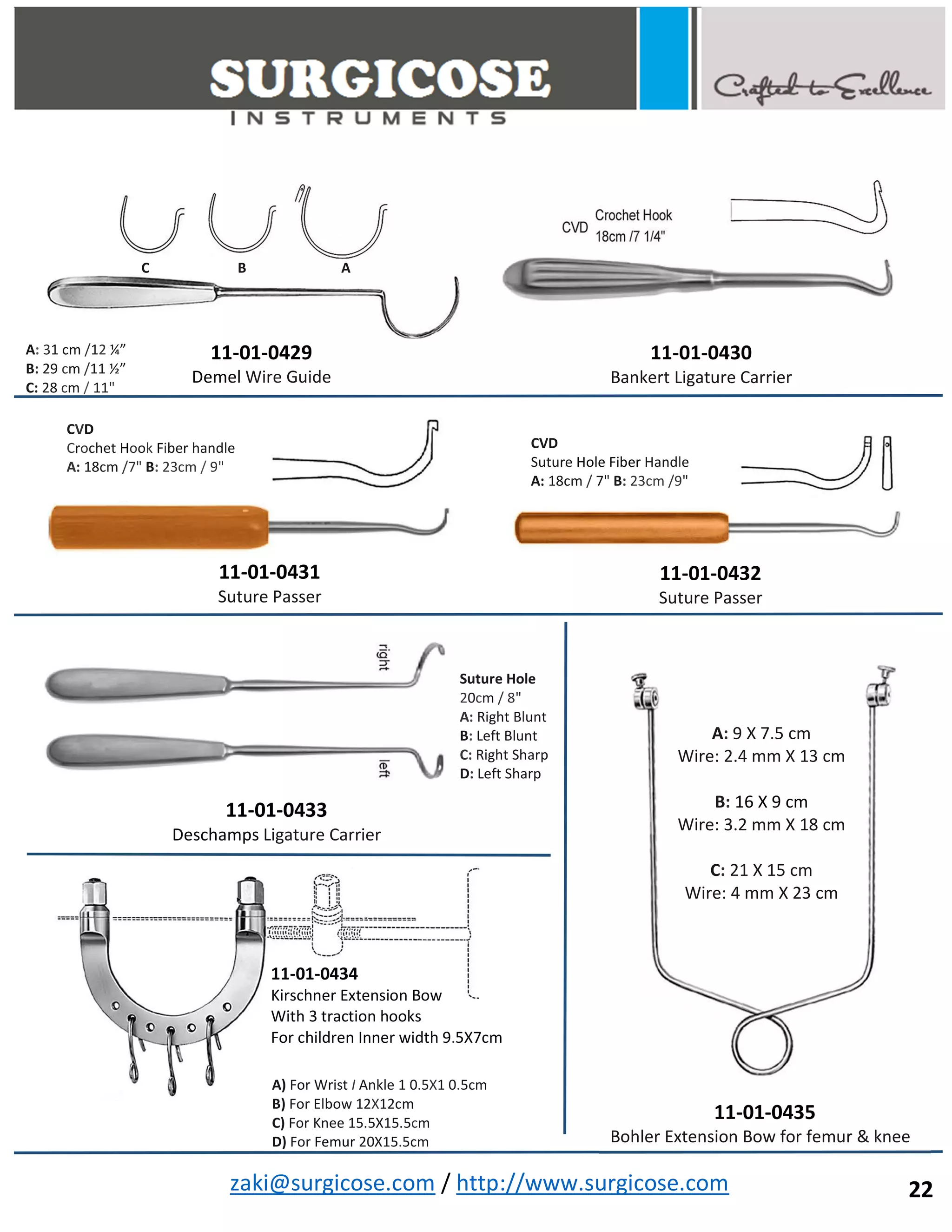 zaki@surgicose.com / http://www.surgicose.com
11-01-0429
Demel Wire Guide
11-01-0430
Bankert Ligature Carrier
11-01-0431
Suture Passer
11-01-0432
Suture Passer
A: 31 cm /12 ¼”
B: 29 cm /11 ½”
C: 28 cm / 11"
C B A
CVD
Crochet Hook Fiber handle
A: 18cm /7" B: 23cm / 9"
CVD
Suture Hole Fiber Handle
A: 18cm / 7" B: 23cm /9"
11-01-0433
Deschamps Ligature Carrier
Suture Hole
20cm / 8"
A: Right Blunt
B: Left Blunt
C: Right Sharp
D: Left Sharp
11-01-0434
Kirschner Extension Bow
With 3 traction hooks
For children Inner width 9.5X7cm
A) For Wrist I Ankle 1 0.5X1 0.5cm
B) For Elbow 12X12cm
C) For Knee 15.5X15.5cm
D) For Femur 20X15.5cm
11-01-0435
Bohler Extension Bow for femur & knee
A: 9 X 7.5 cm
Wire: 2.4 mm X 13 cm
B: 16 X 9 cm
Wire: 3.2 mm X 18 cm
C: 21 X 15 cm
Wire: 4 mm X 23 cm
22
 