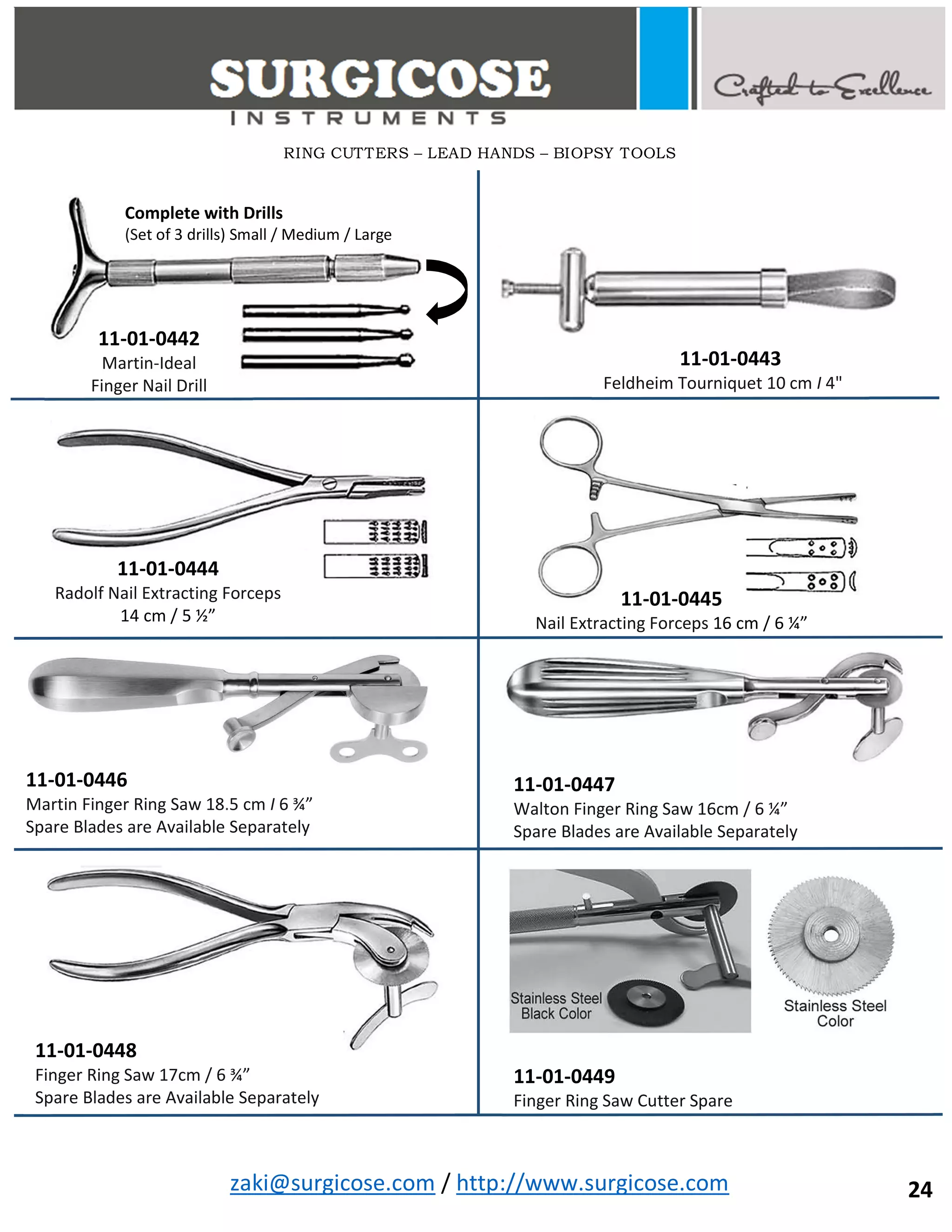 zaki@surgicose.com / http://www.surgicose.com
11-01-0445
Nail Extracting Forceps 16 cm / 6 ¼”
11-01-0447
Walton Finger Ring Saw 16cm / 6 ¼”
Spare Blades are Available Separately
11-01-0449
Finger Ring Saw Cutter Spare
24
11-01-0442
Martin-Ideal
Finger Nail Drill
Complete with Drills
(Set of 3 drills) Small / Medium / Large
11-01-0443
Feldheim Tourniquet 10 cm I 4"
11-01-0444
Radolf Nail Extracting Forceps
14 cm / 5 ½”
11-01-0446
Martin Finger Ring Saw 18.5 cm I 6 ¾”
Spare Blades are Available Separately
11-01-0448
Finger Ring Saw 17cm / 6 ¾”
Spare Blades are Available Separately
RING CUTTERS – LEAD HANDS – BIOPSY TOOLS
 