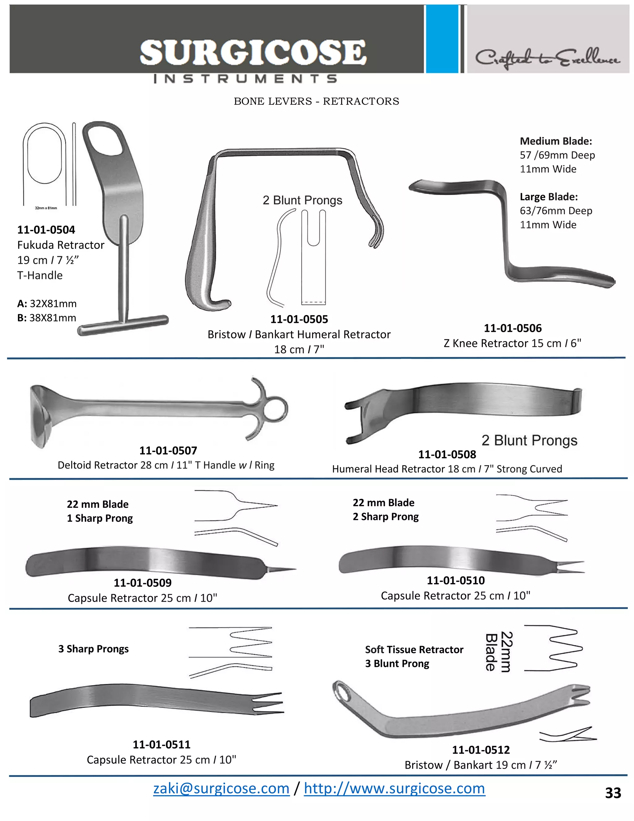 zaki@surgicose.com / http://www.surgicose.com
11-01-0505
Bristow I Bankart Humeral Retractor
18 cm I 7"
11-01-0507
Deltoid Retractor 28 cm I 11" T Handle w l Ring
11-01-0508
Humeral Head Retractor 18 cm I 7" Strong Curved
11-01-0509
Capsule Retractor 25 cm I 10"
11-01-0510
Capsule Retractor 25 cm I 10"
22 mm Blade
1 Sharp Prong
22 mm Blade
2 Sharp Prong
11-01-0506
Z Knee Retractor 15 cm I 6"
Medium Blade:
57 /69mm Deep
11mm Wide
Large Blade:
63/76mm Deep
11mm Wide
11-01-0512
Bristow / Bankart 19 cm I 7 ½”
Soft Tissue Retractor
3 Blunt Prong
11-01-0511
Capsule Retractor 25 cm I 10"
3 Sharp Prongs
BONE LEVERS - RETRACTORS
11-01-0504
Fukuda Retractor
19 cm I 7 ½”
T-Handle
A: 32X81mm
B: 38X81mm
33
 