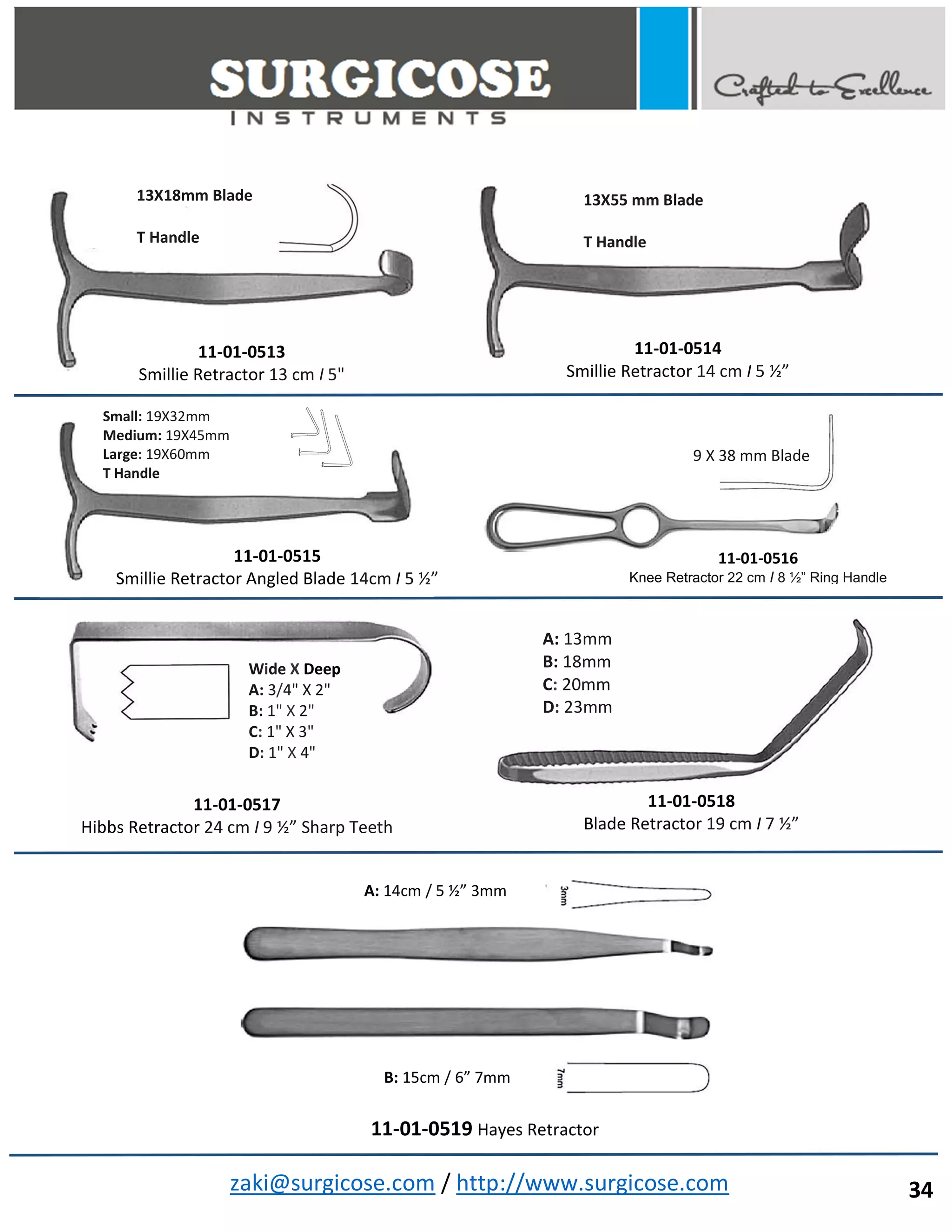 zaki@surgicose.com / http://www.surgicose.com
11-01-0513
Smillie Retractor 13 cm I 5"
13X18mm Blade
T Handle
11-01-0515
Smillie Retractor Angled Blade 14cm I 5 ½”
Small: 19X32mm
Medium: 19X45mm
Large: 19X60mm
T Handle
11-01-0516
Knee Retractor 22 cm I 8 ½” Ring Handle
9 X 38 mm Blade
11-01-0517
Hibbs Retractor 24 cm I 9 ½” Sharp Teeth
Wide X Deep
A: 3/4" X 2"
B: 1" X 2"
C: 1" X 3"
D: 1" X 4"
A: 13mm
B: 18mm
C: 20mm
D: 23mm
11-01-0518
Blade Retractor 19 cm I 7 ½”
13X55 mm Blade
T Handle
11-01-0514
Smillie Retractor 14 cm I 5 ½”
A: 14cm / 5 ½” 3mm
B: 15cm / 6” 7mm
11-01-0519 Hayes Retractor
34
 