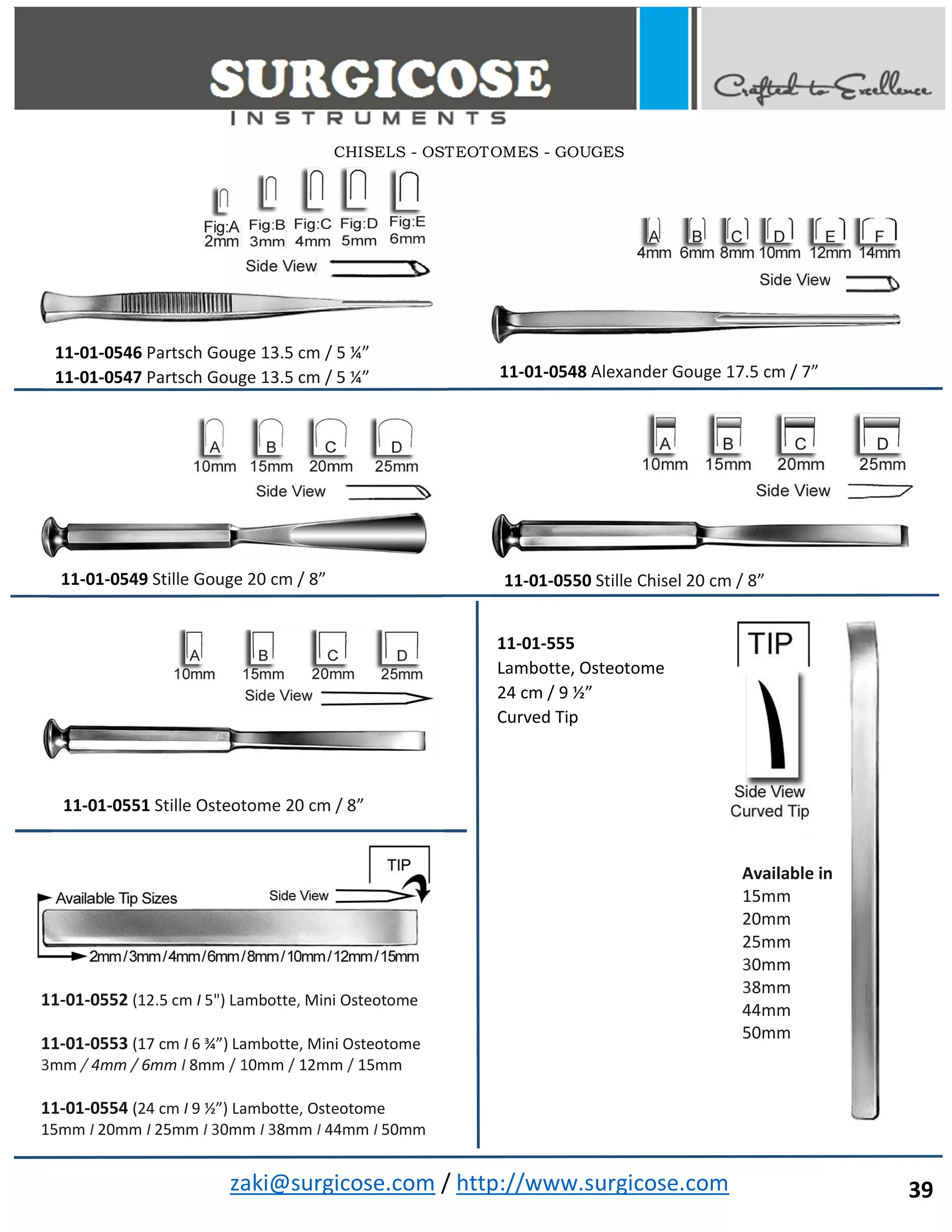 zaki@surgicose.com / http://www.surgicose.com
11-01-0546 Partsch Gouge 13.5 cm / 5 ¼”
11-01-0547 Partsch Gouge 13.5 cm / 5 ¼” 11-01-0548 Alexander Gouge 17.5 cm / 7”
11-01-0549 Stille Gouge 20 cm / 8” 11-01-0550 Stille Chisel 20 cm / 8”
11-01-0551 Stille Osteotome 20 cm / 8”
11-01-0552 (12.5 cm I 5") Lambotte, Mini Osteotome
11-01-0553 (17 cm I 6 ¾”) Lambotte, Mini Osteotome
3mm / 4mm / 6mm I 8mm / 10mm / 12mm / 15mm
11-01-0554 (24 cm I 9 ½”) Lambotte, Osteotome
15mm I 20mm I 25mm I 30mm I 38mm I 44mm I 50mm
11-01-555
Lambotte, Osteotome
24 cm / 9 ½”
Curved Tip
Available in
15mm
20mm
25mm
30mm
38mm
44mm
50mm
CHISELS - OSTEOTOMES - GOUGES
39
 