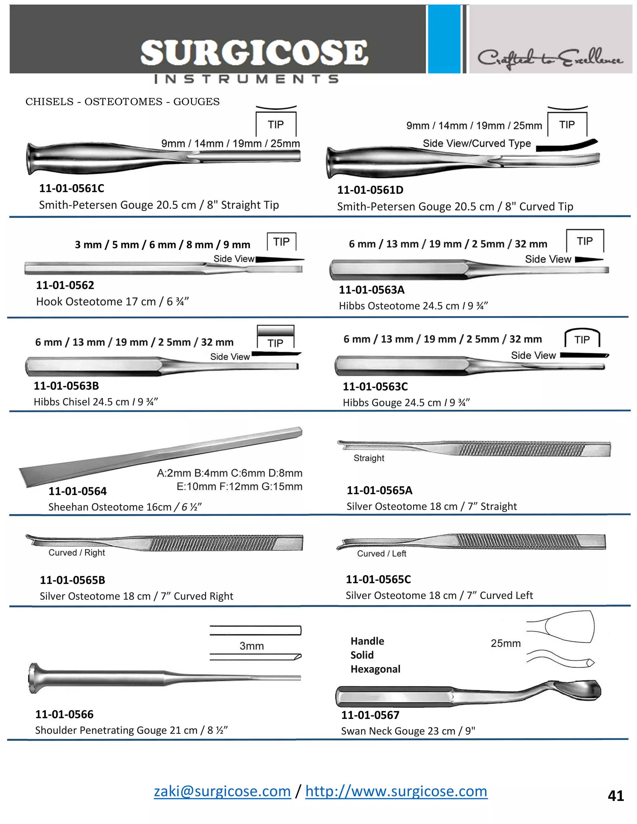 zaki@surgicose.com / http://www.surgicose.com
11-01-0561C
Smith-Petersen Gouge 20.5 cm / 8" Straight Tip
11-01-0561D
Smith-Petersen Gouge 20.5 cm / 8" Curved Tip
3 mm / 5 mm / 6 mm / 8 mm / 9 mm
11-01-0562
Hook Osteotome 17 cm / 6 ¾”
11-01-0563A
Hibbs Osteotome 24.5 cm I 9 ¾”
6 mm / 13 mm / 19 mm / 2 5mm / 32 mm
11-01-0563B
Hibbs Chisel 24.5 cm I 9 ¾”
6 mm / 13 mm / 19 mm / 2 5mm / 32 mm 6 mm / 13 mm / 19 mm / 2 5mm / 32 mm
11-01-0563C
Hibbs Gouge 24.5 cm I 9 ¾”
11-01-0564
Sheehan Osteotome 16cm / 6 ½”
11-01-0565A
Silver Osteotome 18 cm / 7” Straight
11-01-0565B
Silver Osteotome 18 cm / 7” Curved Right
11-01-0565C
Silver Osteotome 18 cm / 7” Curved Left
11-01-0566
Shoulder Penetrating Gouge 21 cm / 8 ½”
11-01-0567
Swan Neck Gouge 23 cm / 9"
Handle
Solid
Hexagonal
CHISELS - OSTEOTOMES - GOUGES
41
 
