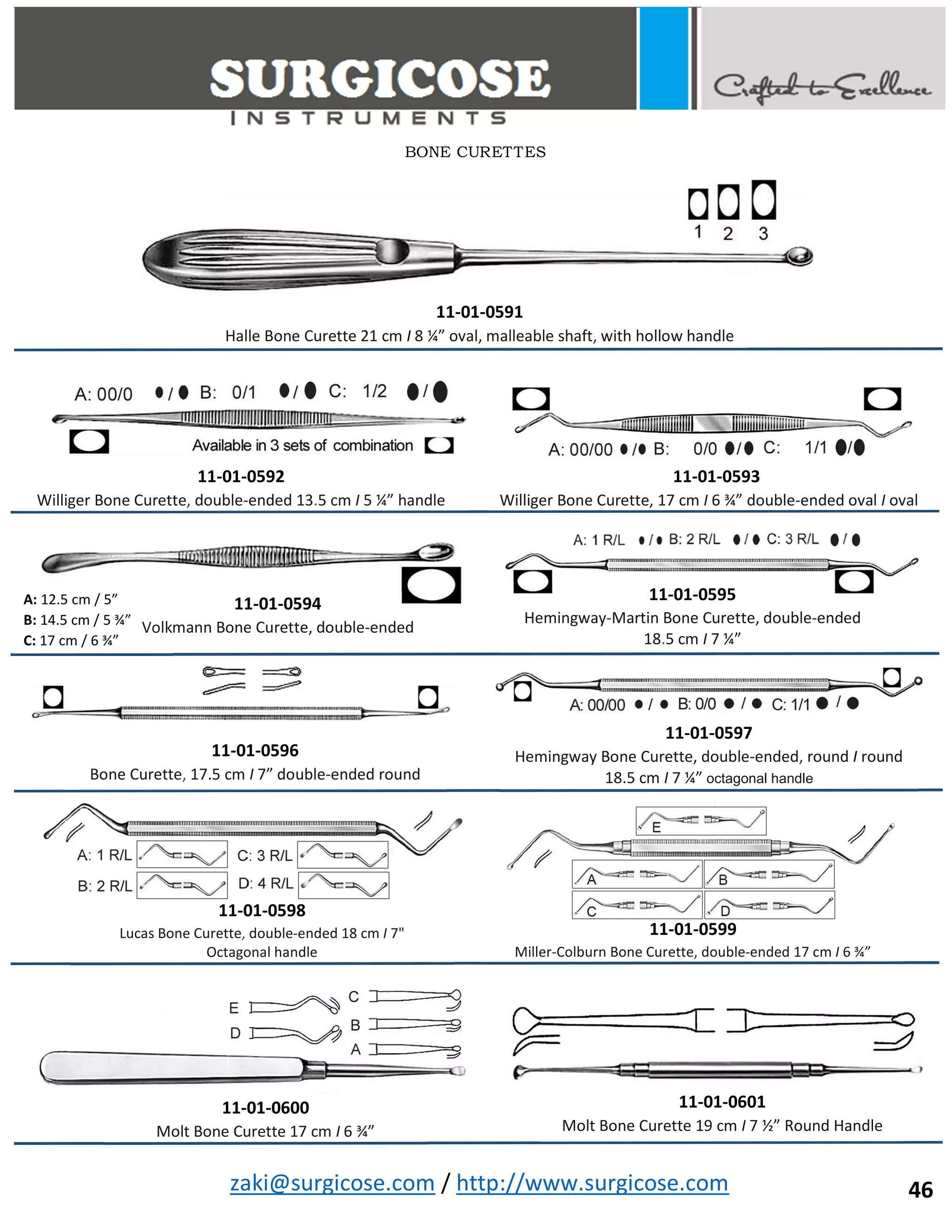 zaki@surgicose.com / http://www.surgicose.com
BONE CURETTES
46
11-01-0591
Halle Bone Curette 21 cm I 8 ¼” oval, malleable shaft, with hollow handle
11-01-0592
Williger Bone Curette, double-ended 13.5 cm I 5 ¼” handle
11-01-0593
Williger Bone Curette, 17 cm I 6 ¾” double-ended oval I oval
11-01-0594
Volkmann Bone Curette, double-ended
A: 12.5 cm / 5”
B: 14.5 cm / 5 ¾”
C: 17 cm / 6 ¾”
11-01-0595
Hemingway-Martin Bone Curette, double-ended
18.5 cm I 7 ¼”
11-01-0596
Bone Curette, 17.5 cm I 7” double-ended round
11-01-0597
Hemingway Bone Curette, double-ended, round I round
18.5 cm I 7 ¼” octagonal handle
11-01-0598
Lucas Bone Curette, double-ended 18 cm I 7"
Octagonal handle
11-01-0599
Miller-Colburn Bone Curette, double-ended 17 cm I 6 ¾”
11-01-0600
Molt Bone Curette 17 cm I 6 ¾”
11-01-0601
Molt Bone Curette 19 cm I 7 ½” Round Handle
 