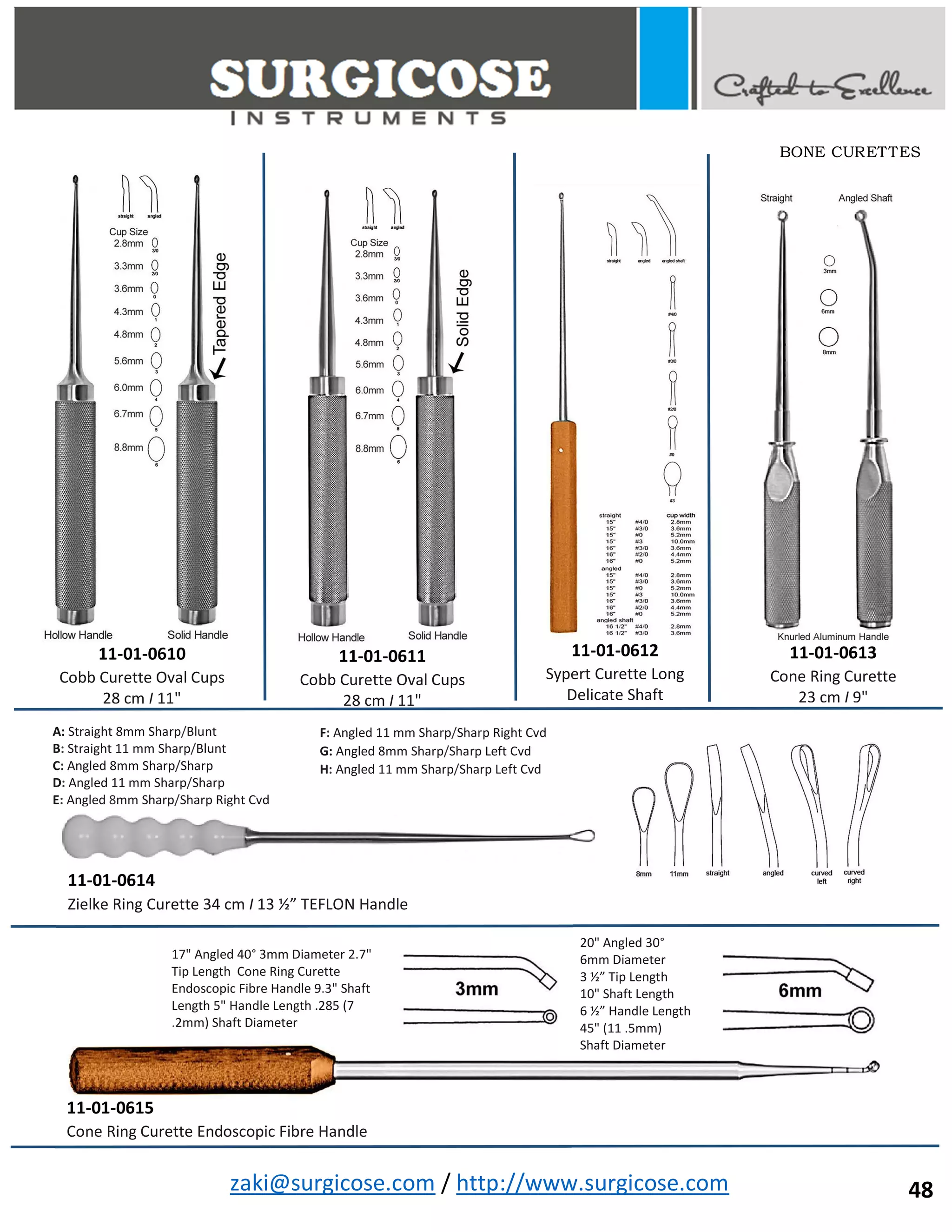 zaki@surgicose.com / http://www.surgicose.com
11-01-0610
Cobb Curette Oval Cups
28 cm I 11"
11-01-0611
Cobb Curette Oval Cups
28 cm I 11"
11-01-0612
Sypert Curette Long
Delicate Shaft
11-01-0613
Cone Ring Curette
23 cm I 9"
11-01-0614
Zielke Ring Curette 34 cm I 13 ½” TEFLON Handle
A: Straight 8mm Sharp/Blunt
B: Straight 11 mm Sharp/Blunt
C: Angled 8mm Sharp/Sharp
D: Angled 11 mm Sharp/Sharp
E: Angled 8mm Sharp/Sharp Right Cvd
F: Angled 11 mm Sharp/Sharp Right Cvd
G: Angled 8mm Sharp/Sharp Left Cvd
H: Angled 11 mm Sharp/Sharp Left Cvd
11-01-0615
Cone Ring Curette Endoscopic Fibre Handle
20" Angled 30°
6mm Diameter
3 ½” Tip Length
10" Shaft Length
6 ½” Handle Length
45" (11 .5mm)
Shaft Diameter
17" Angled 40° 3mm Diameter 2.7"
Tip Length Cone Ring Curette
Endoscopic Fibre Handle 9.3" Shaft
Length 5" Handle Length .285 (7
.2mm) Shaft Diameter
BONE CURETTES
48
 
