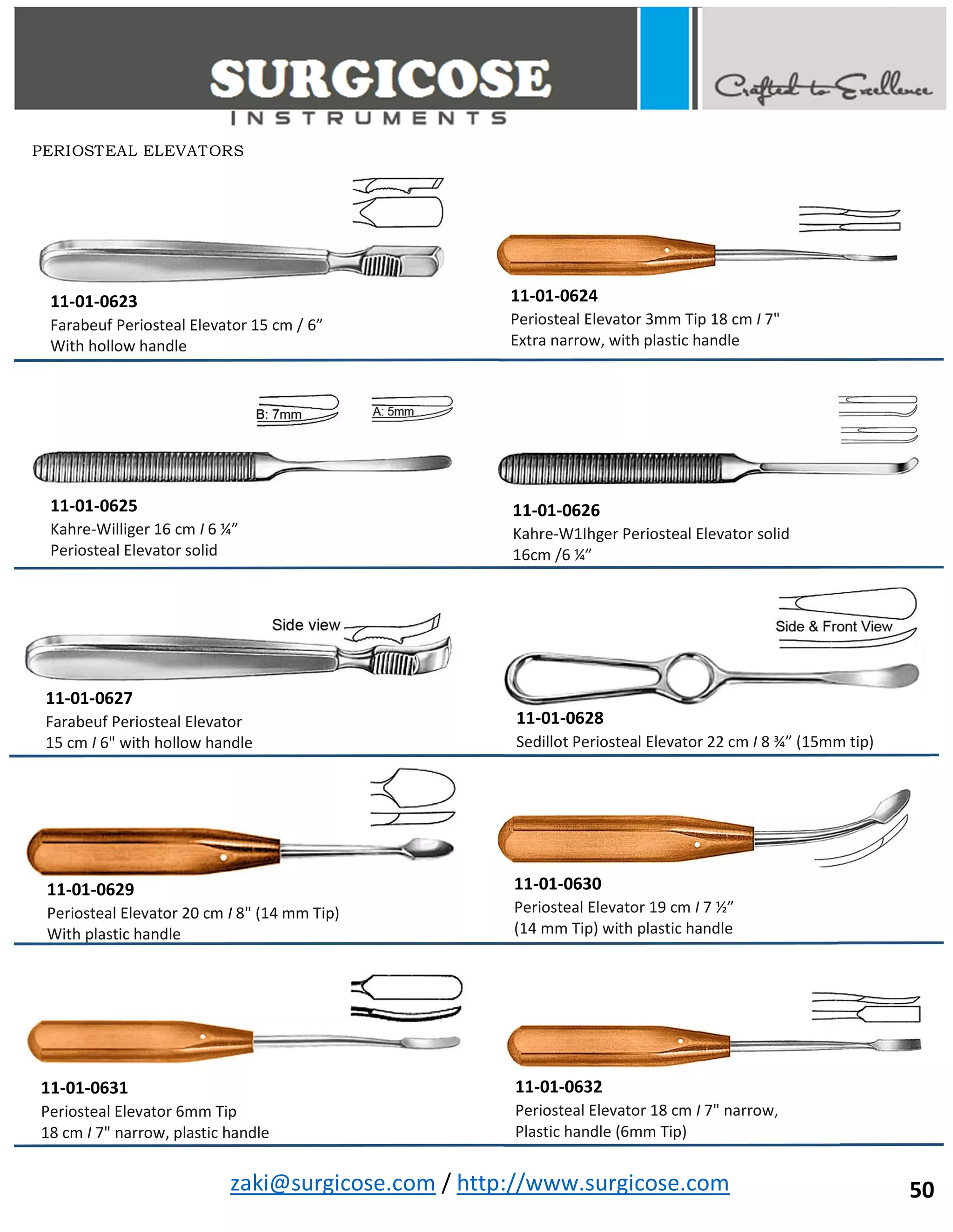 zaki@surgicose.com / http://www.surgicose.com
11-01-0623
Farabeuf Periosteal Elevator 15 cm / 6”
With hollow handle
11-01-0625
Kahre-Williger 16 cm I 6 ¼”
Periosteal Elevator solid
11-01-0624
Periosteal Elevator 3mm Tip 18 cm I 7"
Extra narrow, with plastic handle
11-01-0626
Kahre-W1Ihger Periosteal Elevator solid
16cm /6 ¼”
11-01-0627
Farabeuf Periosteal Elevator
15 cm I 6" with hollow handle
11-01-0628
Sedillot Periosteal Elevator 22 cm I 8 ¾” (15mm tip)
11-01-0629
Periosteal Elevator 20 cm I 8" (14 mm Tip)
With plastic handle
11-01-0630
Periosteal Elevator 19 cm I 7 ½”
(14 mm Tip) with plastic handle
11-01-0631
Periosteal Elevator 6mm Tip
18 cm I 7" narrow, plastic handle
11-01-0632
Periosteal Elevator 18 cm I 7" narrow,
Plastic handle (6mm Tip)
PERIOSTEAL ELEVATORS
50
 
