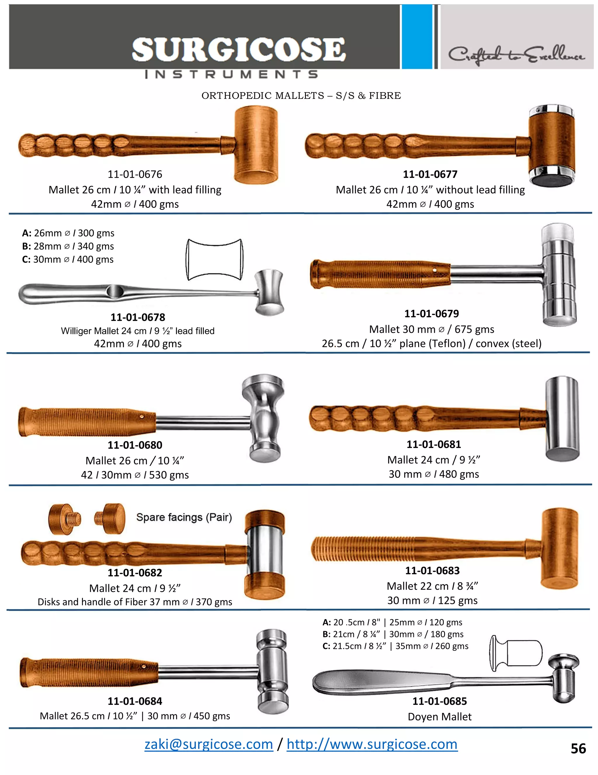zaki@surgicose.com / http://www.surgicose.com
ORTHOPEDIC MALLETS – S/S & FIBRE
56
11-01-0676
Mallet 26 cm I 10 ¼” with lead filling
42mm ⌀ I 400 gms
11-01-0677
Mallet 26 cm I 10 ¼” without lead filling
42mm ⌀ I 400 gms
11-01-0678
Williger Mallet 24 cm I 9 ½” lead filled
42mm ⌀ I 400 gms
A: 26mm ⌀ I 300 gms
B: 28mm ⌀ I 340 gms
C: 30mm ⌀ I 400 gms
11-01-0679
Mallet 30 mm ⌀ / 675 gms
26.5 cm / 10 ½” plane (Teflon) / convex (steel)
11-01-0680
Mallet 26 cm / 10 ¼”
42 I 30mm ⌀ I 530 gms
11-01-0681
Mallet 24 cm / 9 ½”
30 mm ⌀ I 480 gms
11-01-0682
Mallet 24 cm I 9 ½”
Disks and handle of Fiber 37 mm ⌀ I 370 gms
11-01-0683
Mallet 22 cm I 8 ¾”
30 mm ⌀ I 125 gms
11-01-0684
Mallet 26.5 cm I 10 ½” | 30 mm ⌀ I 450 gms
11-01-0685
Doyen Mallet
A: 20 .5cm I 8" | 25mm ⌀ I 120 gms
B: 21cm / 8 ¼” | 30mm ⌀ / 180 gms
C: 21.5cm I 8 ½” | 35mm ⌀ I 260 gms
 