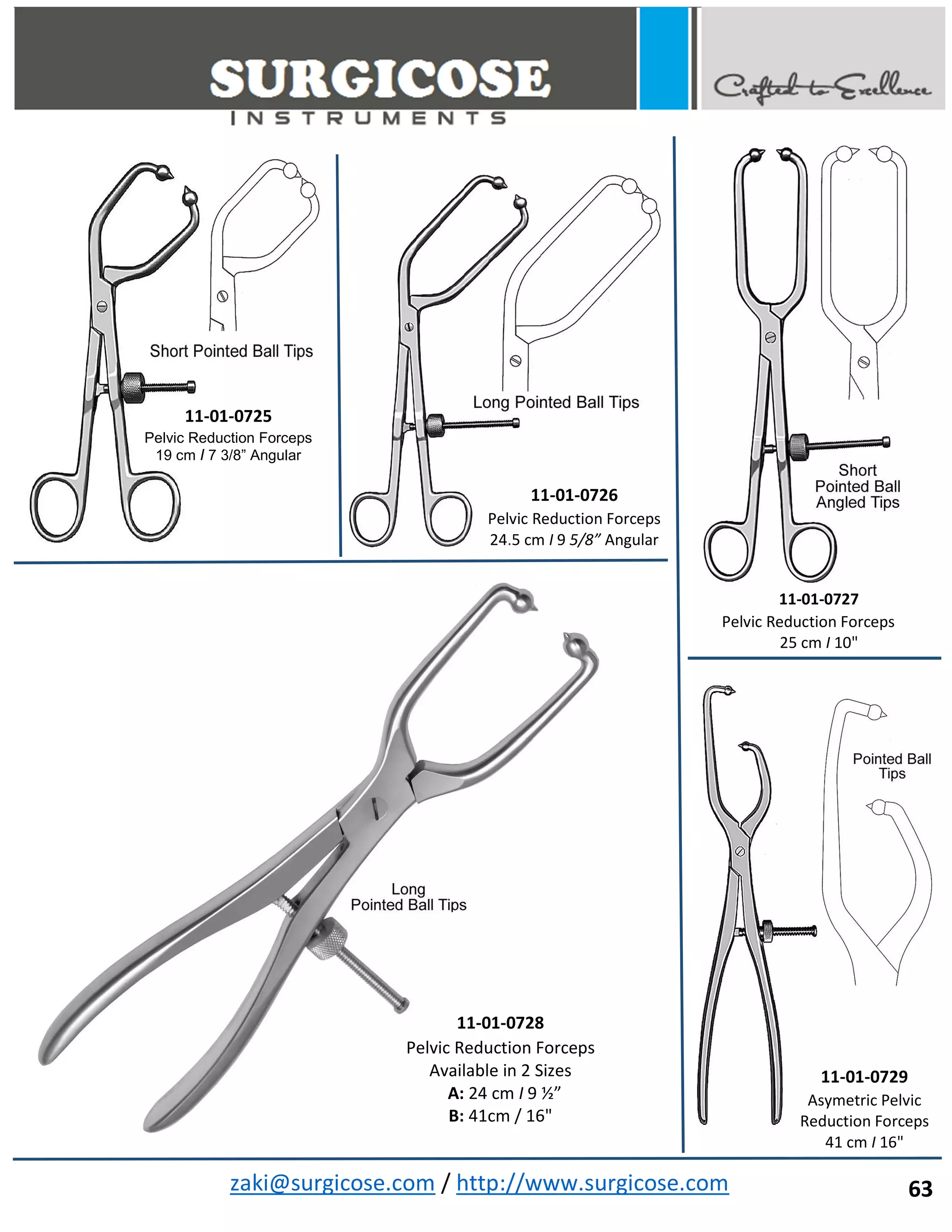zaki@surgicose.com / http://www.surgicose.com
11-01-0725
Pelvic Reduction Forceps
19 cm I 7 3/8” Angular
11-01-0726
Pelvic Reduction Forceps
24.5 cm I 9 5/8” Angular
11-01-0727
Pelvic Reduction Forceps
25 cm I 10"
11-01-0728
Pelvic Reduction Forceps
Available in 2 Sizes
A: 24 cm I 9 ½”
B: 41cm / 16"
11-01-0729
Asymetric Pelvic
Reduction Forceps
41 cm I 16"
63
 