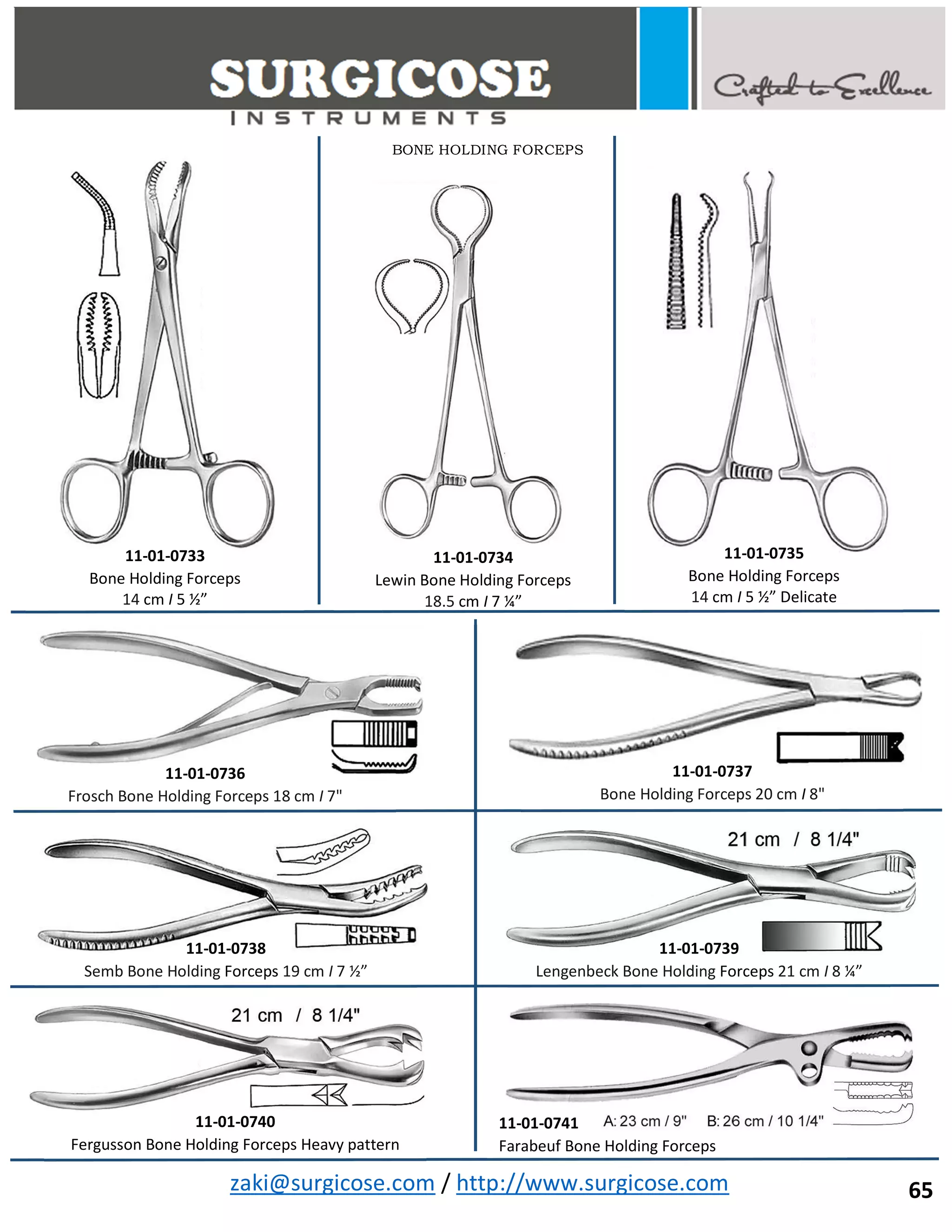 zaki@surgicose.com / http://www.surgicose.com
BONE HOLDING FORCEPS
11-01-0733
Bone Holding Forceps
14 cm I 5 ½”
11-01-0734
Lewin Bone Holding Forceps
18.5 cm I 7 ¼”
11-01-0735
Bone Holding Forceps
14 cm I 5 ½” Delicate
11-01-0736
Frosch Bone Holding Forceps 18 cm I 7"
11-01-0737
Bone Holding Forceps 20 cm I 8"
11-01-0738
Semb Bone Holding Forceps 19 cm I 7 ½”
11-01-0739
Lengenbeck Bone Holding Forceps 21 cm I 8 ¼”
11-01-0740
Fergusson Bone Holding Forceps Heavy pattern
11-01-0741
Farabeuf Bone Holding Forceps
65
 