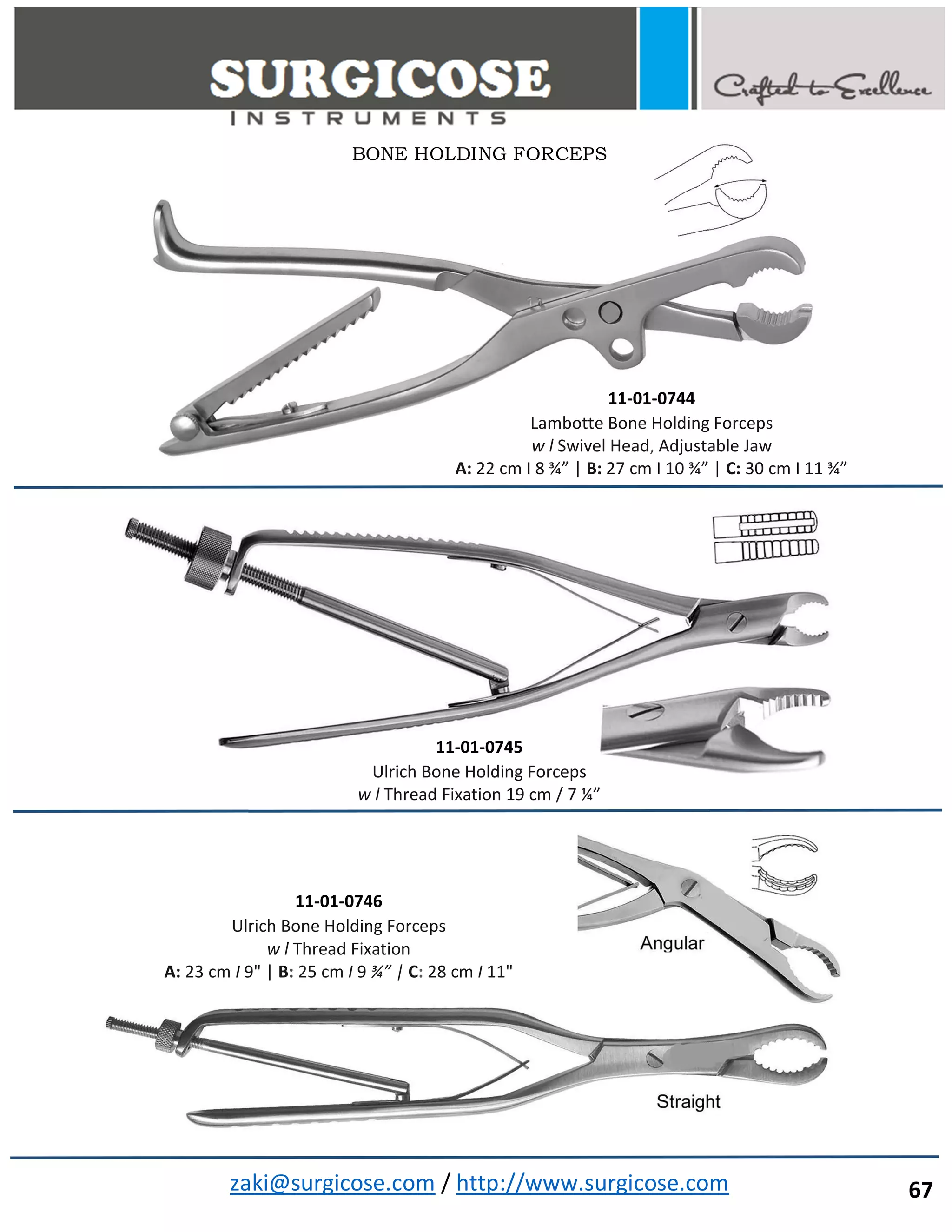 zaki@surgicose.com / http://www.surgicose.com
11-01-0744
Lambotte Bone Holding Forceps
w l Swivel Head, Adjustable Jaw
A: 22 cm I 8 ¾” | B: 27 cm I 10 ¾” | C: 30 cm I 11 ¾”
11-01-0745
Ulrich Bone Holding Forceps
w l Thread Fixation 19 cm / 7 ¼”
11-01-0746
Ulrich Bone Holding Forceps
w l Thread Fixation
A: 23 cm I 9" | B: 25 cm I 9 ¾” | C: 28 cm I 11"
BONE HOLDING FORCEPS
67
 