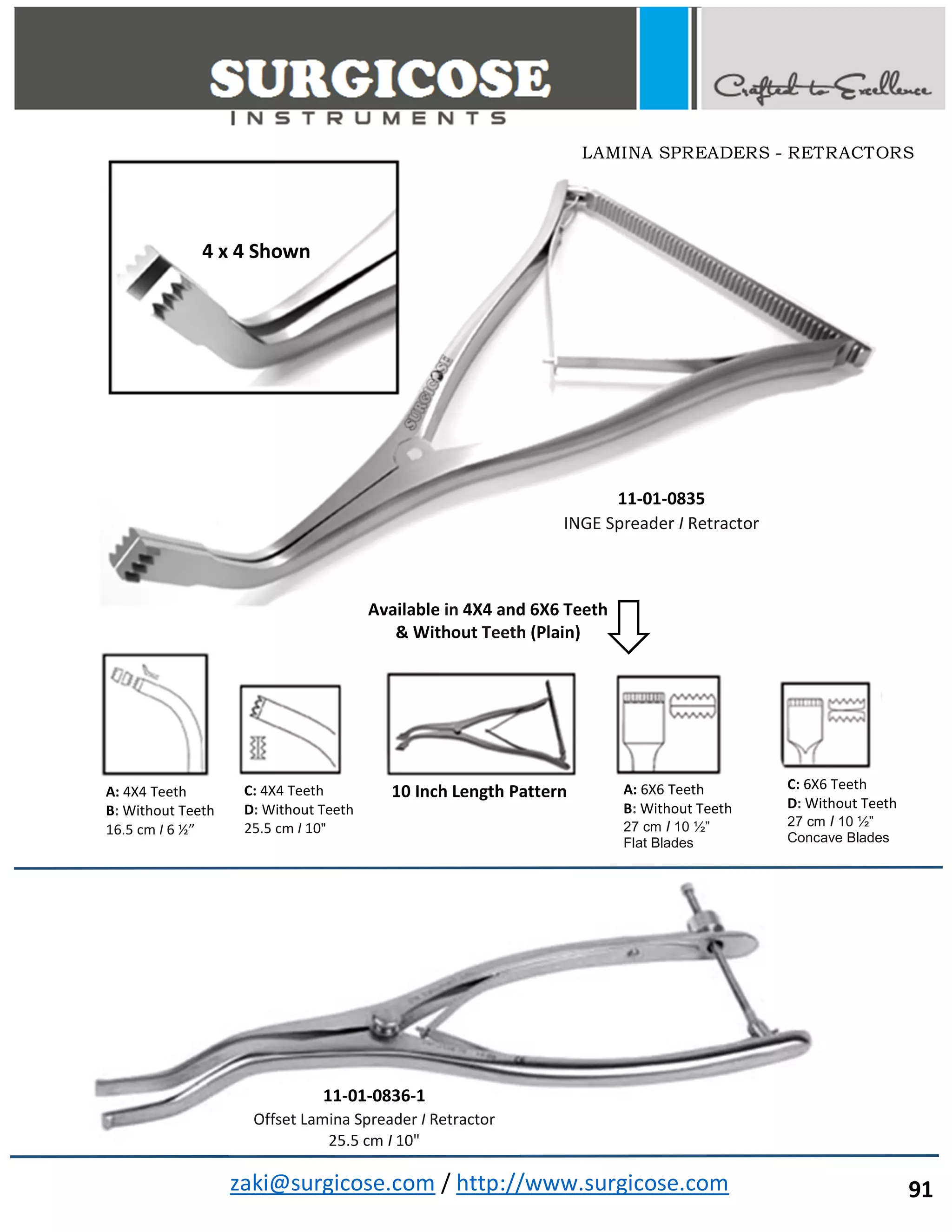 zaki@surgicose.com / http://www.surgicose.com
11-01-0835
INGE Spreader I Retractor
4 x 4 Shown
A: 4X4 Teeth
B: Without Teeth
16.5 cm I 6 ½”
C: 4X4 Teeth
D: Without Teeth
25.5 cm I 10"
A: 6X6 Teeth
B: Without Teeth
27 cm I 10 ½”
Flat Blades
C: 6X6 Teeth
D: Without Teeth
27 cm I 10 ½”
Concave Blades
10 Inch Length Pattern
Available in 4X4 and 6X6 Teeth
& Without Teeth (Plain)
11-01-0836-1
Offset Lamina Spreader I Retractor
25.5 cm I 10"
LAMINA SPREADERS - RETRACTORS
91
 