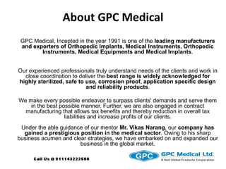 About GPC Medical GPC Medical, Incepted in the year 1991 is one of the leading manufacturers and exporters of Orthopedic Implants, Medical Instruments, Orthopedic Instruments, Medical Equipments and Medical Implants.   Our experienced professionals truly understand needs of the clients and work in close coordination to deliver the best range is widely acknowledged for highly sterilized, safe to use, corrosion proof, application specific design and reliability products.   We make every possible endeavor to surpass clients' demands and serve them in the best possible manner. Further, we are also engaged in contract manufacturing that allows tax benefits and thereby reduction in overall tax liabilities and increase profits of our clients.Under the able guidance of our mentor Mr. Vikas Narang, our company has gained a prestigious position in the medical sector. Owing to his sharp business acumen and clear strategies, we have embarked on and expanded our business in the global market.  