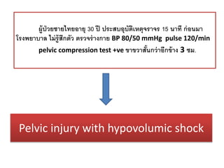 Pelvic injury with hypovolumic shock
ผู้ป่วยชายไทยอายุ 30 ปี ประสบอุบัติเหตุจราจร 15 นาที ก่อนมา
โรงพยาบาล ไม่รู้สึกตัว ตรวจร่างกาย BP 80/50 mmHg pulse 120/min
pelvic compression test +ve ขาขวาสั้นกว่าอีกข้าง 3 ซม.
 